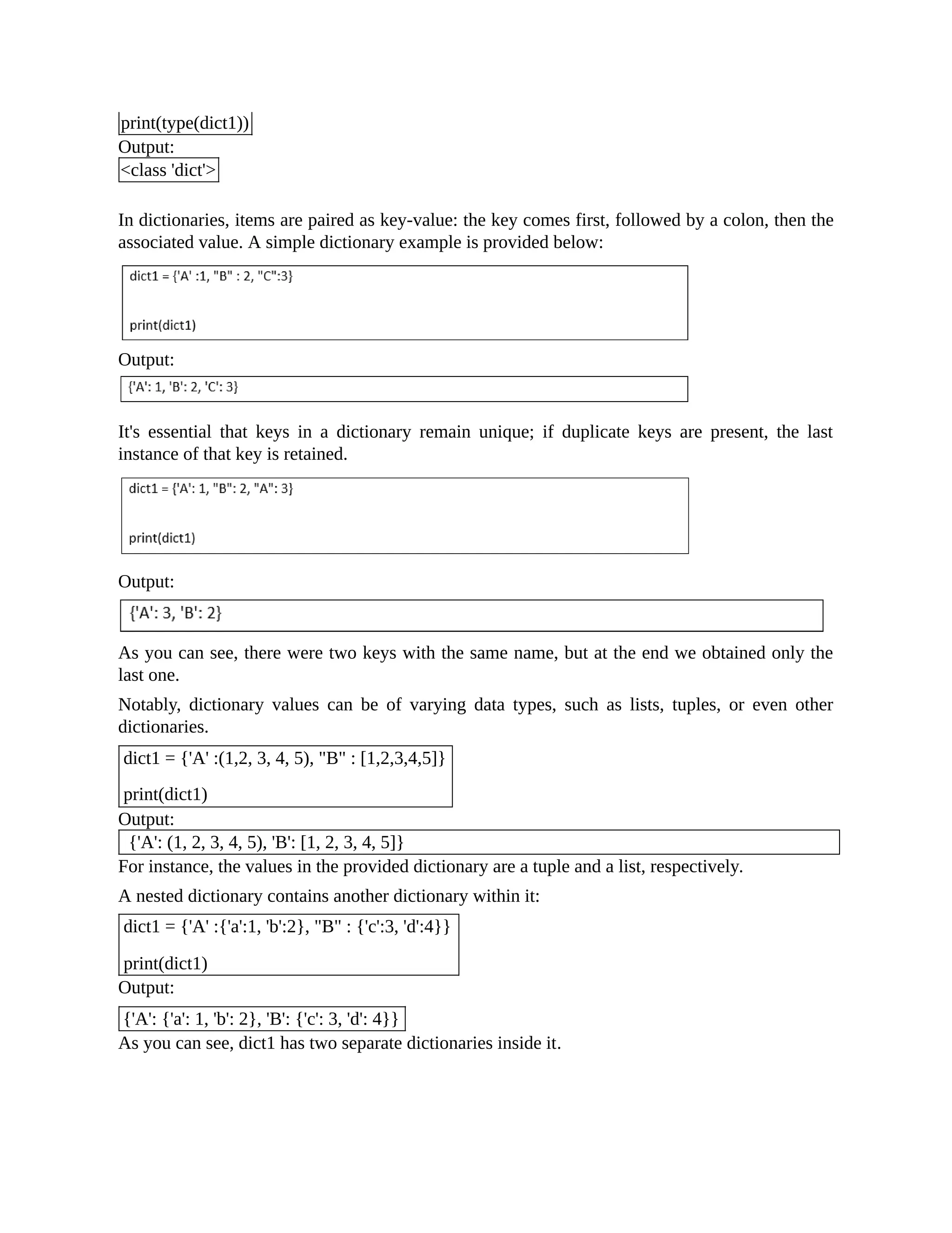print(type(dict1)) Output: <class 'dict'> In dictionaries, items are paired as key-value: the key comes first, followed by a colon, then the associated value. A simple dictionary example is provided below: Output: It's essential that keys in a dictionary remain unique; if duplicate keys are present, the last instance of that key is retained. Output: As you can see, there were two keys with the same name, but at the end we obtained only the last one. Notably, dictionary values can be of varying data types, such as lists, tuples, or even other dictionaries. dict1 = {'A' :(1,2, 3, 4, 5), "B" : [1,2,3,4,5]} print(dict1) Output: {'A': (1, 2, 3, 4, 5), 'B': [1, 2, 3, 4, 5]} For instance, the values in the provided dictionary are a tuple and a list, respectively. A nested dictionary contains another dictionary within it: dict1 = {'A' :{'a':1, 'b':2}, "B" : {'c':3, 'd':4}} print(dict1) Output: {'A': {'a': 1, 'b': 2}, 'B': {'c': 3, 'd': 4}} As you can see, dict1 has two separate dictionaries inside it. 