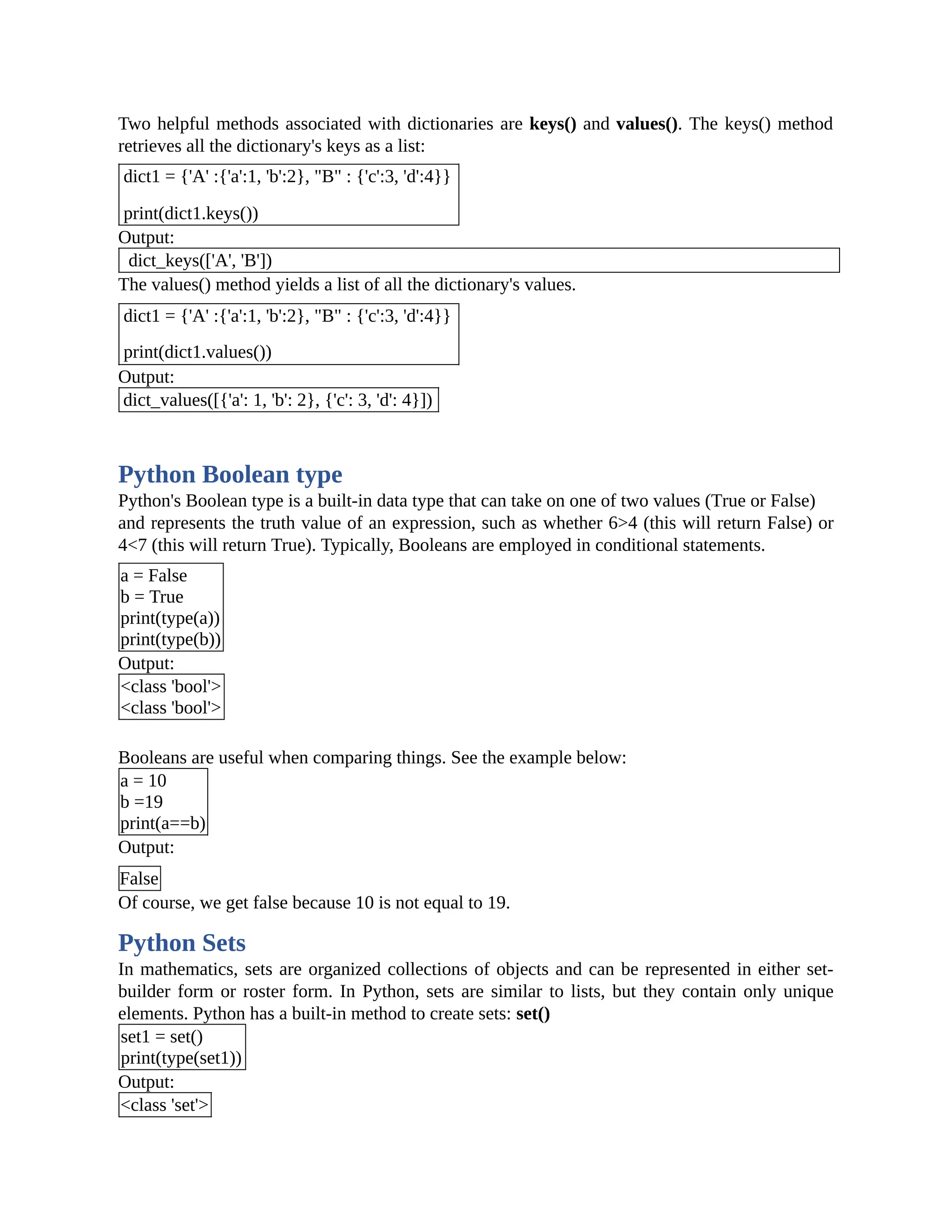 Two helpful methods associated with dictionaries are keys() and values(). The keys() method retrieves all the dictionary's keys as a list: dict1 = {'A' :{'a':1, 'b':2}, "B" : {'c':3, 'd':4}} print(dict1.keys()) Output: dict_keys(['A', 'B']) The values() method yields a list of all the dictionary's values. dict1 = {'A' :{'a':1, 'b':2}, "B" : {'c':3, 'd':4}} print(dict1.values()) Output: dict_values([{'a': 1, 'b': 2}, {'c': 3, 'd': 4}]) Python Boolean type Python's Boolean type is a built-in data type that can take on one of two values (True or False) and represents the truth value of an expression, such as whether 6>4 (this will return False) or 4<7 (this will return True). Typically, Booleans are employed in conditional statements. a = False b = True print(type(a)) print(type(b)) Output: <class 'bool'> <class 'bool'> Booleans are useful when comparing things. See the example below: a = 10 b =19 print(a==b) Output: False Of course, we get false because 10 is not equal to 19. Python Sets In mathematics, sets are organized collections of objects and can be represented in either set- builder form or roster form. In Python, sets are similar to lists, but they contain only unique elements. Python has a built-in method to create sets: set() set1 = set() print(type(set1)) Output: <class 'set'> 
