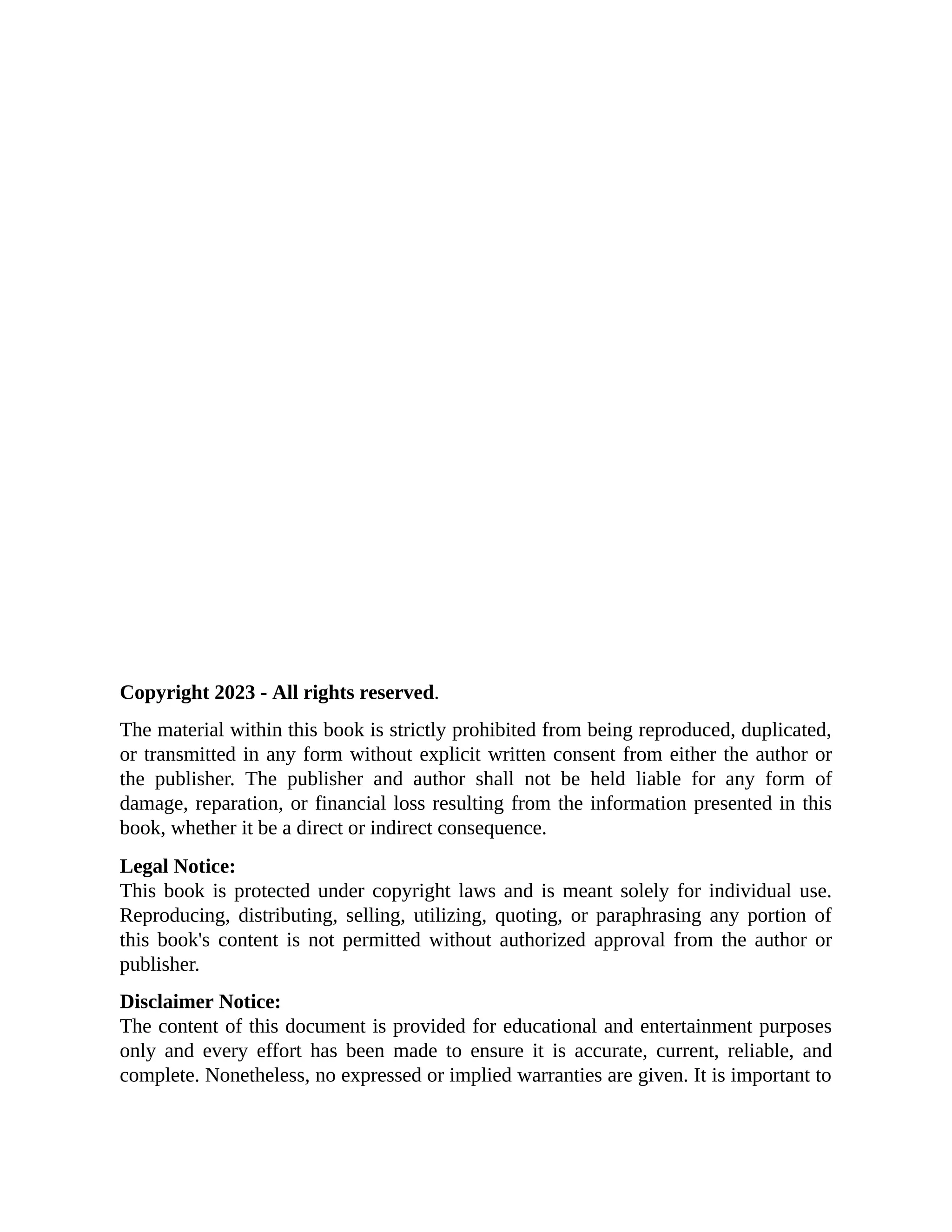 Copyright 2023 - All rights reserved. The material within this book is strictly prohibited from being reproduced, duplicated, or transmitted in any form without explicit written consent from either the author or the publisher. The publisher and author shall not be held liable for any form of damage, reparation, or financial loss resulting from the information presented in this book, whether it be a direct or indirect consequence. Legal Notice: This book is protected under copyright laws and is meant solely for individual use. Reproducing, distributing, selling, utilizing, quoting, or paraphrasing any portion of this book's content is not permitted without authorized approval from the author or publisher. Disclaimer Notice: The content of this document is provided for educational and entertainment purposes only and every effort has been made to ensure it is accurate, current, reliable, and complete. Nonetheless, no expressed or implied warranties are given. It is important to 