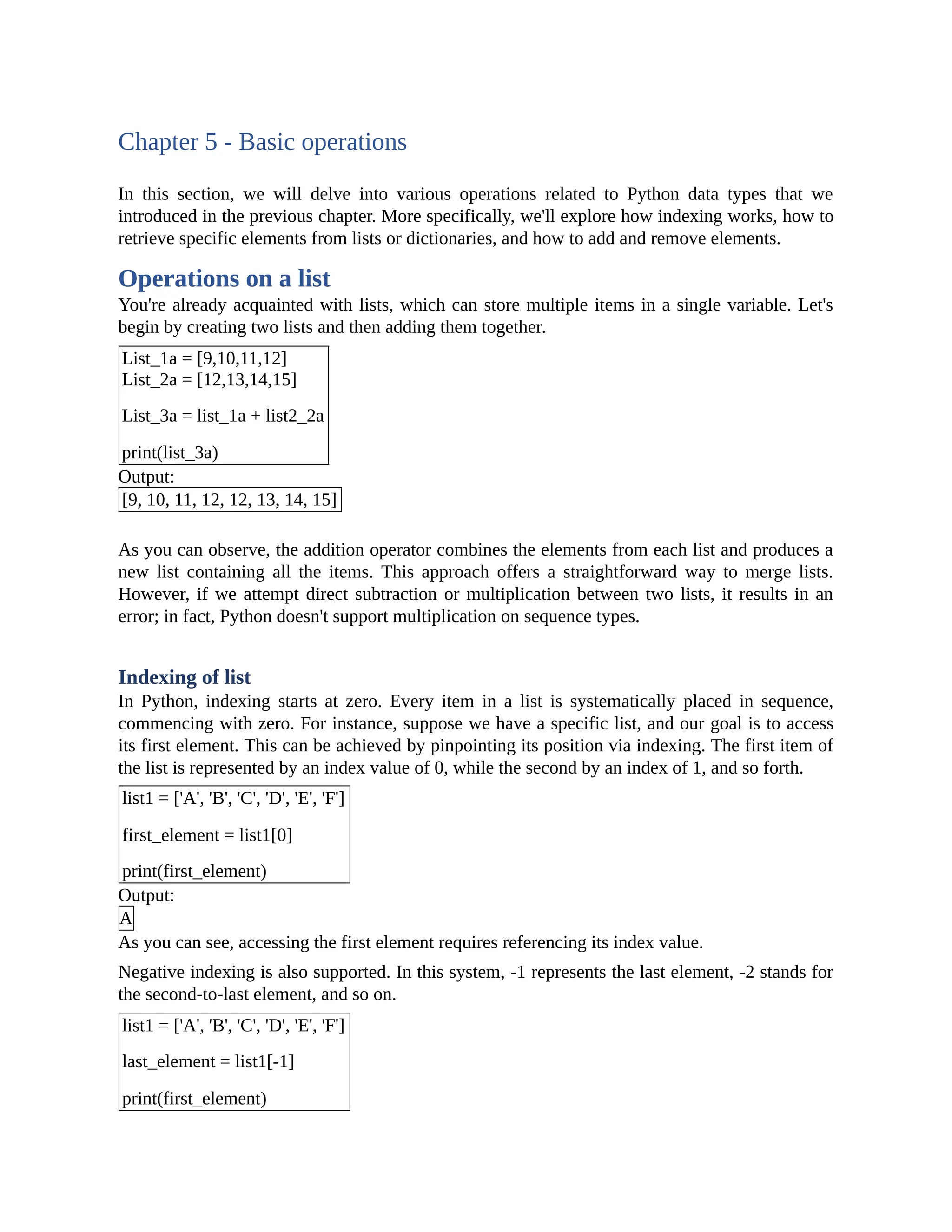 Chapter 5 - Basic operations In this section, we will delve into various operations related to Python data types that we introduced in the previous chapter. More specifically, we'll explore how indexing works, how to retrieve specific elements from lists or dictionaries, and how to add and remove elements. Operations on a list You're already acquainted with lists, which can store multiple items in a single variable. Let's begin by creating two lists and then adding them together. List_1a = [9,10,11,12] List_2a = [12,13,14,15] List_3a = list_1a + list2_2a print(list_3a) Output: [9, 10, 11, 12, 12, 13, 14, 15] As you can observe, the addition operator combines the elements from each list and produces a new list containing all the items. This approach offers a straightforward way to merge lists. However, if we attempt direct subtraction or multiplication between two lists, it results in an error; in fact, Python doesn't support multiplication on sequence types. Indexing of list In Python, indexing starts at zero. Every item in a list is systematically placed in sequence, commencing with zero. For instance, suppose we have a specific list, and our goal is to access its first element. This can be achieved by pinpointing its position via indexing. The first item of the list is represented by an index value of 0, while the second by an index of 1, and so forth. list1 = ['A', 'B', 'C', 'D', 'E', 'F'] first_element = list1[0] print(first_element) Output: A As you can see, accessing the first element requires referencing its index value. Negative indexing is also supported. In this system, -1 represents the last element, -2 stands for the second-to-last element, and so on. list1 = ['A', 'B', 'C', 'D', 'E', 'F'] last_element = list1[-1] print(first_element) 