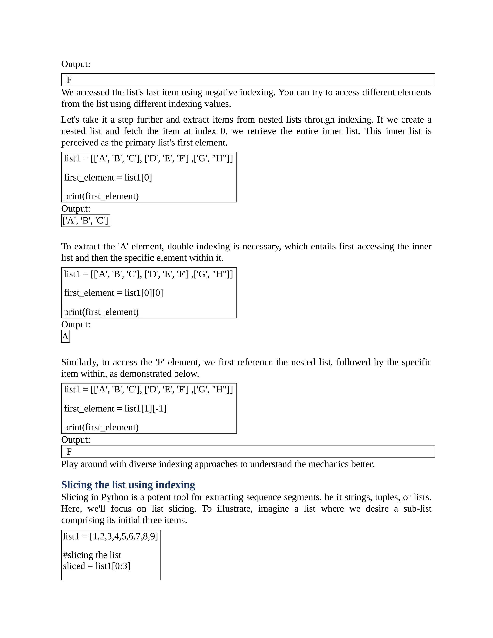 Output: F We accessed the list's last item using negative indexing. You can try to access different elements from the list using different indexing values. Let's take it a step further and extract items from nested lists through indexing. If we create a nested list and fetch the item at index 0, we retrieve the entire inner list. This inner list is perceived as the primary list's first element. list1 = [['A', 'B', 'C'], ['D', 'E', 'F'] ,['G', "H"]] first_element = list1[0] print(first_element) Output: ['A', 'B', 'C'] To extract the 'A' element, double indexing is necessary, which entails first accessing the inner list and then the specific element within it. list1 = [['A', 'B', 'C'], ['D', 'E', 'F'] ,['G', "H"]] first_element = list1[0][0] print(first_element) Output: A Similarly, to access the 'F' element, we first reference the nested list, followed by the specific item within, as demonstrated below. list1 = [['A', 'B', 'C'], ['D', 'E', 'F'] ,['G', "H"]] first_element = list1[1][-1] print(first_element) Output: F Play around with diverse indexing approaches to understand the mechanics better. Slicing the list using indexing Slicing in Python is a potent tool for extracting sequence segments, be it strings, tuples, or lists. Here, we'll focus on list slicing. To illustrate, imagine a list where we desire a sub-list comprising its initial three items. list1 = [1,2,3,4,5,6,7,8,9] #slicing the list sliced = list1[0:3] 