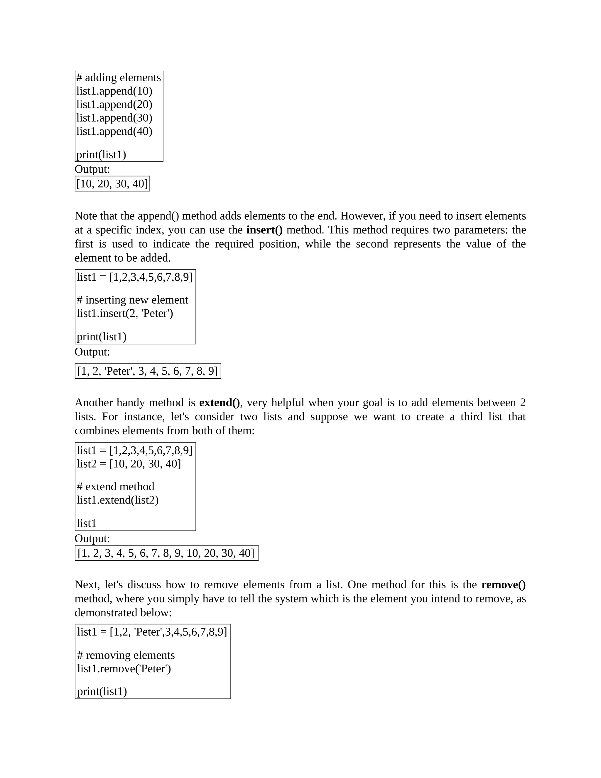# adding elements list1.append(10) list1.append(20) list1.append(30) list1.append(40) print(list1) Output: [10, 20, 30, 40] Note that the append() method adds elements to the end. However, if you need to insert elements at a specific index, you can use the insert() method. This method requires two parameters: the first is used to indicate the required position, while the second represents the value of the element to be added. list1 = [1,2,3,4,5,6,7,8,9] # inserting new element list1.insert(2, 'Peter') print(list1) Output: [1, 2, 'Peter', 3, 4, 5, 6, 7, 8, 9] Another handy method is extend(), very helpful when your goal is to add elements between 2 lists. For instance, let's consider two lists and suppose we want to create a third list that combines elements from both of them: list1 = [1,2,3,4,5,6,7,8,9] list2 = [10, 20, 30, 40] # extend method list1.extend(list2) list1 Output: [1, 2, 3, 4, 5, 6, 7, 8, 9, 10, 20, 30, 40] Next, let's discuss how to remove elements from a list. One method for this is the remove() method, where you simply have to tell the system which is the element you intend to remove, as demonstrated below: list1 = [1,2, 'Peter',3,4,5,6,7,8,9] # removing elements list1.remove('Peter') print(list1) 