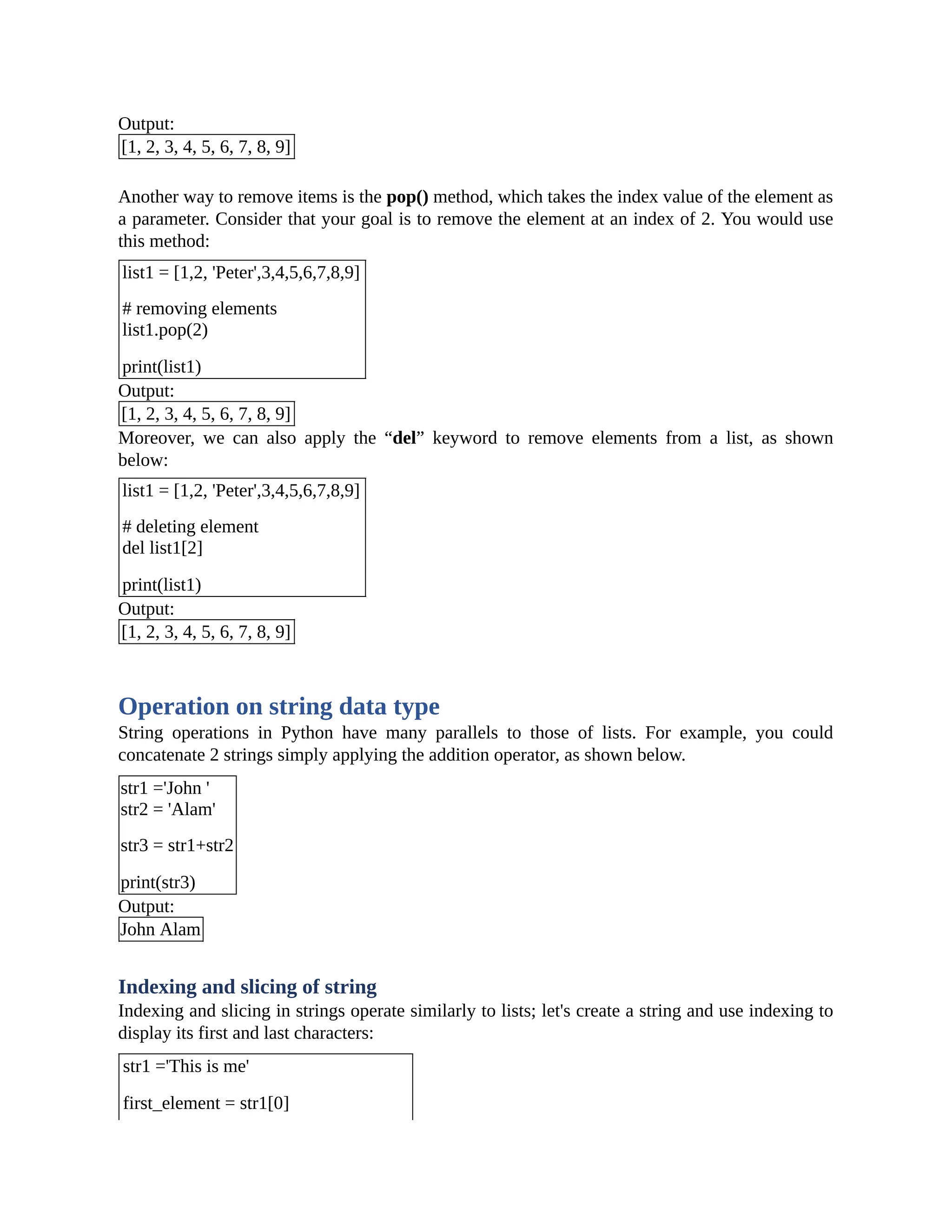 Output: [1, 2, 3, 4, 5, 6, 7, 8, 9] Another way to remove items is the pop() method, which takes the index value of the element as a parameter. Consider that your goal is to remove the element at an index of 2. You would use this method: list1 = [1,2, 'Peter',3,4,5,6,7,8,9] # removing elements list1.pop(2) print(list1) Output: [1, 2, 3, 4, 5, 6, 7, 8, 9] Moreover, we can also apply the “del” keyword to remove elements from a list, as shown below: list1 = [1,2, 'Peter',3,4,5,6,7,8,9] # deleting element del list1[2] print(list1) Output: [1, 2, 3, 4, 5, 6, 7, 8, 9] Operation on string data type String operations in Python have many parallels to those of lists. For example, you could concatenate 2 strings simply applying the addition operator, as shown below. str1 ='John ' str2 = 'Alam' str3 = str1+str2 print(str3) Output: John Alam Indexing and slicing of string Indexing and slicing in strings operate similarly to lists; let's create a string and use indexing to display its first and last characters: str1 ='This is me' first_element = str1[0] 
