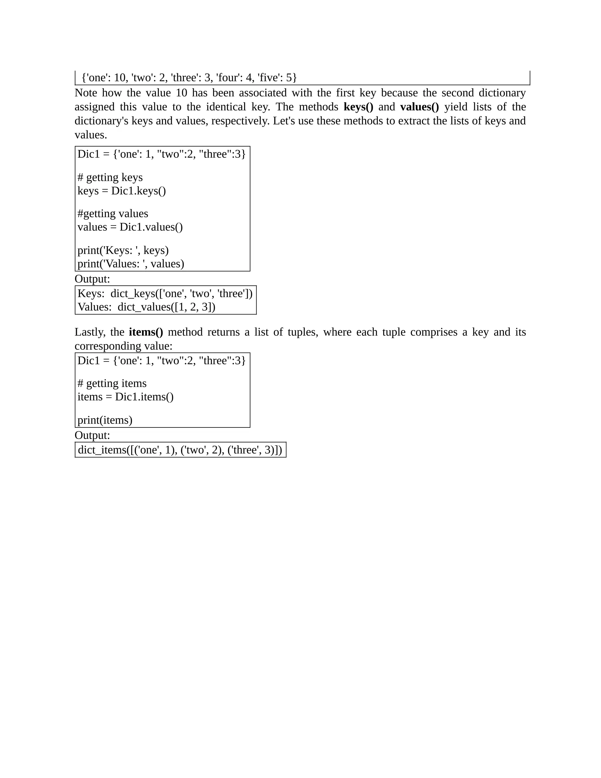 {'one': 10, 'two': 2, 'three': 3, 'four': 4, 'five': 5} Note how the value 10 has been associated with the first key because the second dictionary assigned this value to the identical key. The methods keys() and values() yield lists of the dictionary's keys and values, respectively. Let's use these methods to extract the lists of keys and values. Dic1 = {'one': 1, "two":2, "three":3} # getting keys keys = Dic1.keys() #getting values values = Dic1.values() print('Keys: ', keys) print('Values: ', values) Output: Keys: dict_keys(['one', 'two', 'three']) Values: dict_values([1, 2, 3]) Lastly, the items() method returns a list of tuples, where each tuple comprises a key and its corresponding value: Dic1 = {'one': 1, "two":2, "three":3} # getting items items = Dic1.items() print(items) Output: dict_items([('one', 1), ('two', 2), ('three', 3)]) 