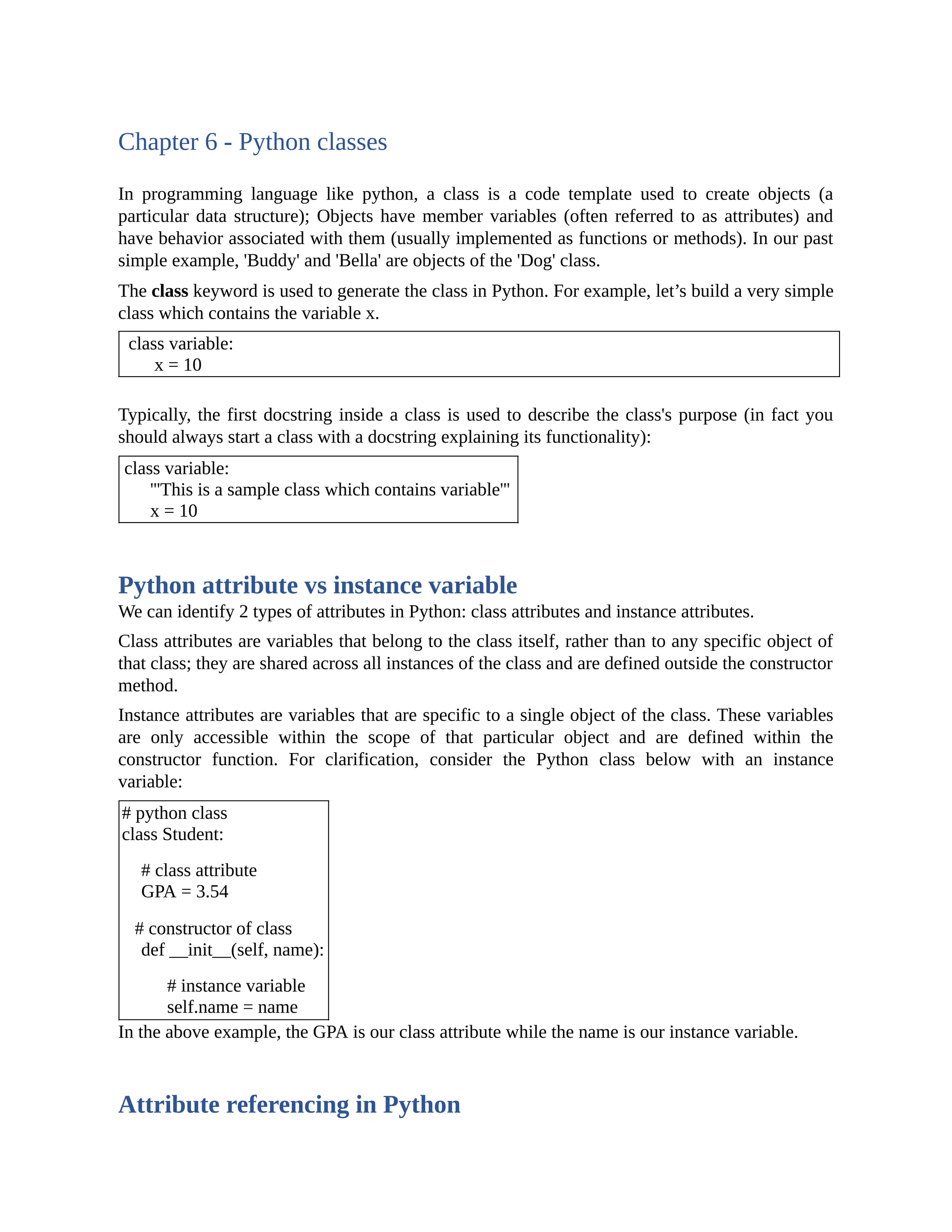 Chapter 6 - Python classes In programming language like python, a class is a code template used to create objects (a particular data structure); Objects have member variables (often referred to as attributes) and have behavior associated with them (usually implemented as functions or methods). In our past simple example, 'Buddy' and 'Bella' are objects of the 'Dog' class. The class keyword is used to generate the class in Python. For example, let’s build a very simple class which contains the variable x. class variable: x = 10 Typically, the first docstring inside a class is used to describe the class's purpose (in fact you should always start a class with a docstring explaining its functionality): class variable: '''This is a sample class which contains variable''' x = 10 Python attribute vs instance variable We can identify 2 types of attributes in Python: class attributes and instance attributes. Class attributes are variables that belong to the class itself, rather than to any specific object of that class; they are shared across all instances of the class and are defined outside the constructor method. Instance attributes are variables that are specific to a single object of the class. These variables are only accessible within the scope of that particular object and are defined within the constructor function. For clarification, consider the Python class below with an instance variable: # python class class Student: # class attribute GPA = 3.54 # constructor of class def __init__(self, name): # instance variable self.name = name In the above example, the GPA is our class attribute while the name is our instance variable. Attribute referencing in Python 