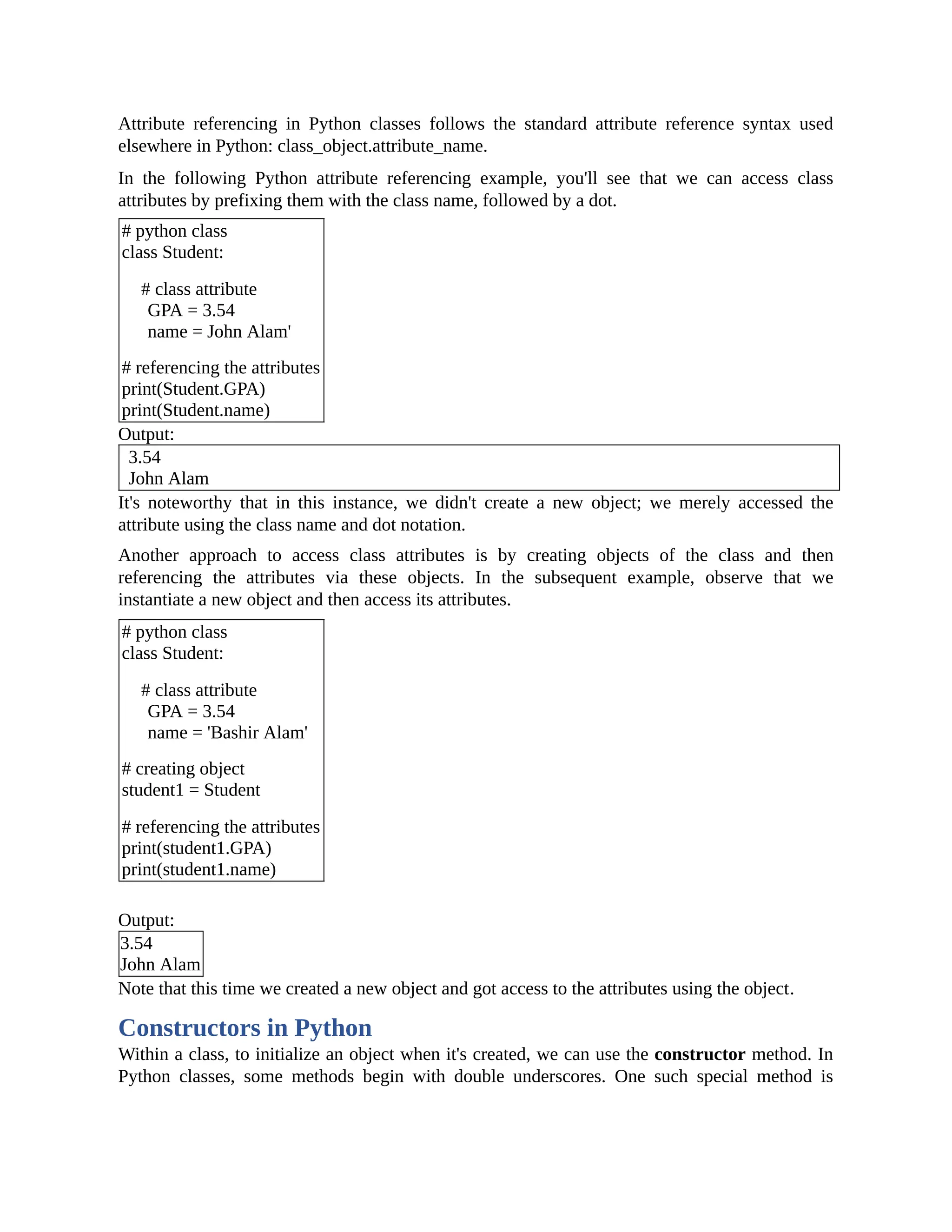 Attribute referencing in Python classes follows the standard attribute reference syntax used elsewhere in Python: class_object.attribute_name. In the following Python attribute referencing example, you'll see that we can access class attributes by prefixing them with the class name, followed by a dot. # python class class Student: # class attribute GPA = 3.54 name = John Alam' # referencing the attributes print(Student.GPA) print(Student.name) Output: 3.54 John Alam It's noteworthy that in this instance, we didn't create a new object; we merely accessed the attribute using the class name and dot notation. Another approach to access class attributes is by creating objects of the class and then referencing the attributes via these objects. In the subsequent example, observe that we instantiate a new object and then access its attributes. # python class class Student: # class attribute GPA = 3.54 name = 'Bashir Alam' # creating object student1 = Student # referencing the attributes print(student1.GPA) print(student1.name) Output: 3.54 John Alam Note that this time we created a new object and got access to the attributes using the object. Constructors in Python Within a class, to initialize an object when it's created, we can use the constructor method. In Python classes, some methods begin with double underscores. One such special method is 