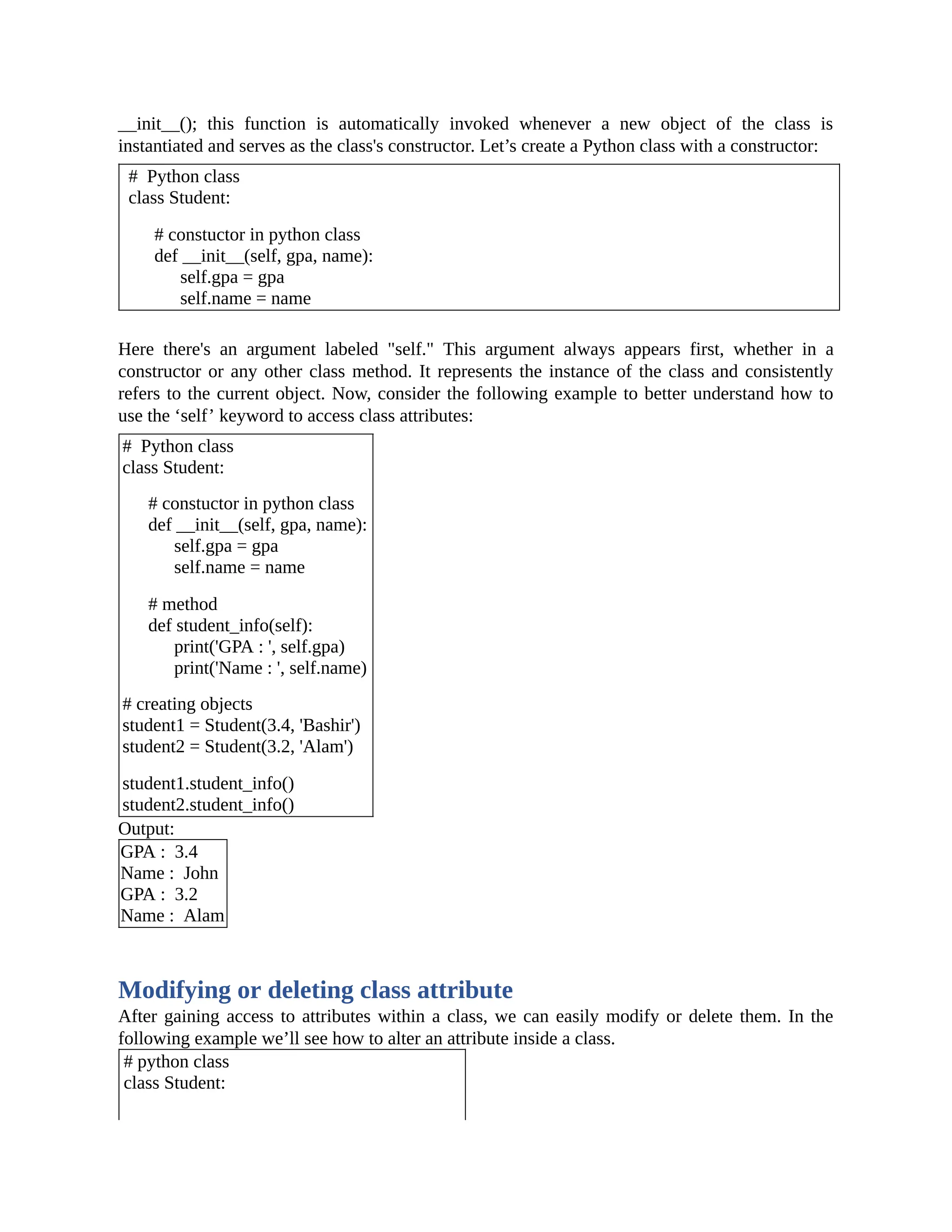 __init__(); this function is automatically invoked whenever a new object of the class is instantiated and serves as the class's constructor. Let’s create a Python class with a constructor: # Python class class Student: # constuctor in python class def __init__(self, gpa, name): self.gpa = gpa self.name = name Here there's an argument labeled "self." This argument always appears first, whether in a constructor or any other class method. It represents the instance of the class and consistently refers to the current object. Now, consider the following example to better understand how to use the ‘self’ keyword to access class attributes: # Python class class Student: # constuctor in python class def __init__(self, gpa, name): self.gpa = gpa self.name = name # method def student_info(self): print('GPA : ', self.gpa) print('Name : ', self.name) # creating objects student1 = Student(3.4, 'Bashir') student2 = Student(3.2, 'Alam') student1.student_info() student2.student_info() Output: GPA : 3.4 Name : John GPA : 3.2 Name : Alam Modifying or deleting class attribute After gaining access to attributes within a class, we can easily modify or delete them. In the following example we’ll see how to alter an attribute inside a class. # python class class Student: 