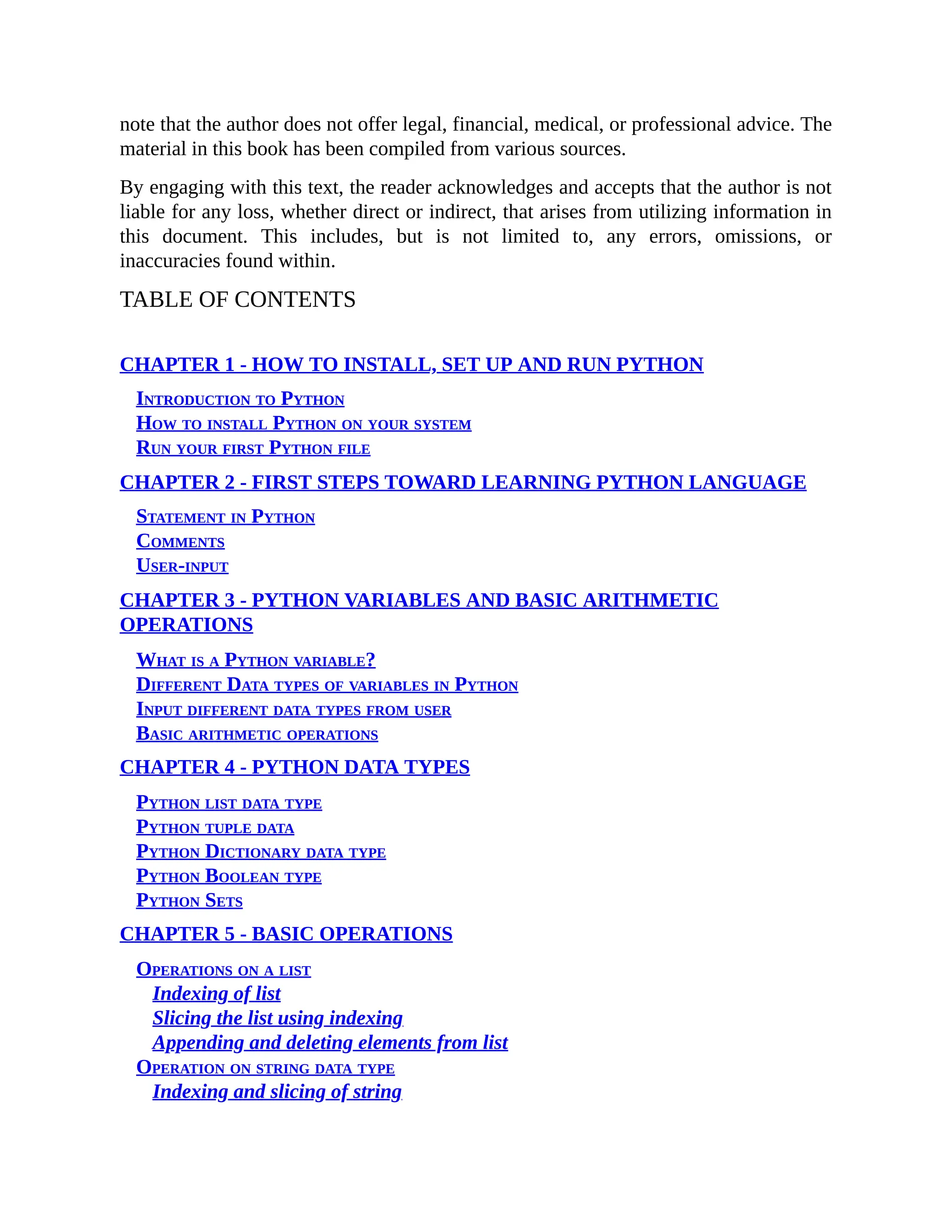 note that the author does not offer legal, financial, medical, or professional advice. The material in this book has been compiled from various sources. By engaging with this text, the reader acknowledges and accepts that the author is not liable for any loss, whether direct or indirect, that arises from utilizing information in this document. This includes, but is not limited to, any errors, omissions, or inaccuracies found within. TABLE OF CONTENTS CHAPTER 1 - HOW TO INSTALL, SET UP AND RUN PYTHON Introduction to Python How to install Python on your system Run your first Python file CHAPTER 2 - FIRST STEPS TOWARD LEARNING PYTHON LANGUAGE Statement in Python Comments User-input CHAPTER 3 - PYTHON VARIABLES AND BASIC ARITHMETIC OPERATIONS What is a Python variable? Different Data types of variables in Python Input different data types from user Basic arithmetic operations CHAPTER 4 - PYTHON DATA TYPES Python list data type Python tuple data Python Dictionary data type Python Boolean type Python Sets CHAPTER 5 - BASIC OPERATIONS Operations on a list Indexing of list Slicing the list using indexing Appending and deleting elements from list Operation on string data type Indexing and slicing of string 