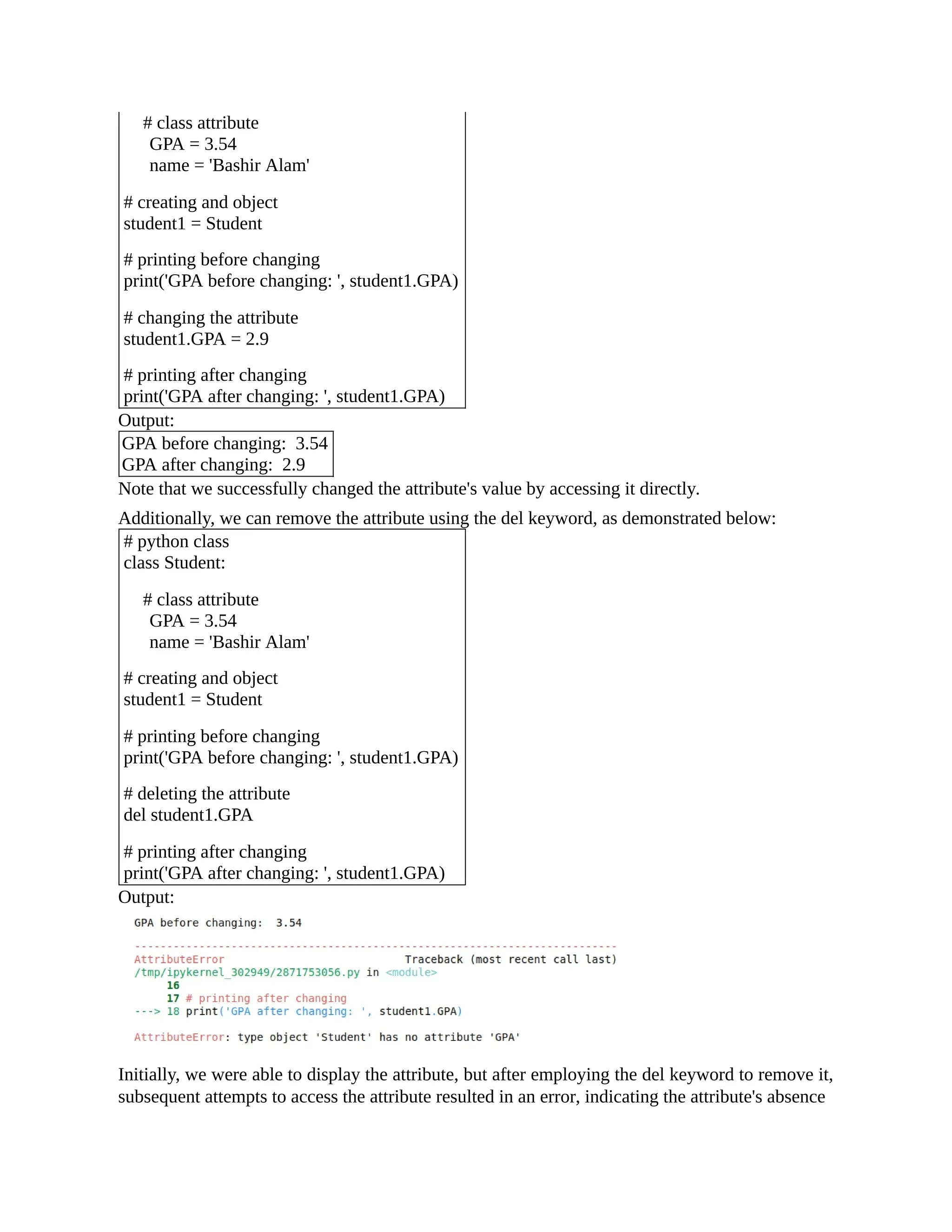 # class attribute GPA = 3.54 name = 'Bashir Alam' # creating and object student1 = Student # printing before changing print('GPA before changing: ', student1.GPA) # changing the attribute student1.GPA = 2.9 # printing after changing print('GPA after changing: ', student1.GPA) Output: GPA before changing: 3.54 GPA after changing: 2.9 Note that we successfully changed the attribute's value by accessing it directly. Additionally, we can remove the attribute using the del keyword, as demonstrated below: # python class class Student: # class attribute GPA = 3.54 name = 'Bashir Alam' # creating and object student1 = Student # printing before changing print('GPA before changing: ', student1.GPA) # deleting the attribute del student1.GPA # printing after changing print('GPA after changing: ', student1.GPA) Output: Initially, we were able to display the attribute, but after employing the del keyword to remove it, subsequent attempts to access the attribute resulted in an error, indicating the attribute's absence 