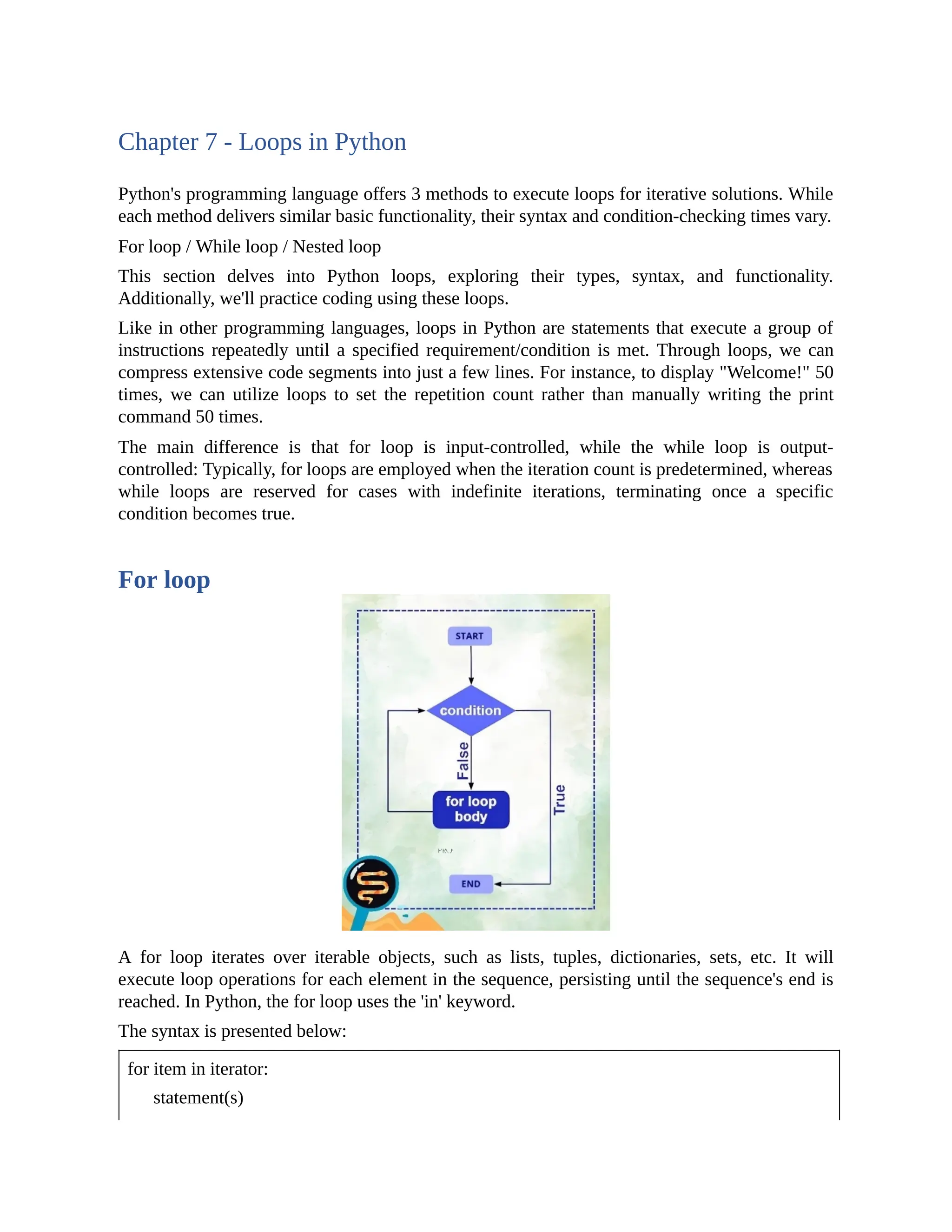 Chapter 7 - Loops in Python Python's programming language offers 3 methods to execute loops for iterative solutions. While each method delivers similar basic functionality, their syntax and condition-checking times vary. For loop / While loop / Nested loop This section delves into Python loops, exploring their types, syntax, and functionality. Additionally, we'll practice coding using these loops. Like in other programming languages, loops in Python are statements that execute a group of instructions repeatedly until a specified requirement/condition is met. Through loops, we can compress extensive code segments into just a few lines. For instance, to display "Welcome!" 50 times, we can utilize loops to set the repetition count rather than manually writing the print command 50 times. The main difference is that for loop is input-controlled, while the while loop is output- controlled: Typically, for loops are employed when the iteration count is predetermined, whereas while loops are reserved for cases with indefinite iterations, terminating once a specific condition becomes true. For loop A for loop iterates over iterable objects, such as lists, tuples, dictionaries, sets, etc. It will execute loop operations for each element in the sequence, persisting until the sequence's end is reached. In Python, the for loop uses the 'in' keyword. The syntax is presented below: for item in iterator: statement(s) 