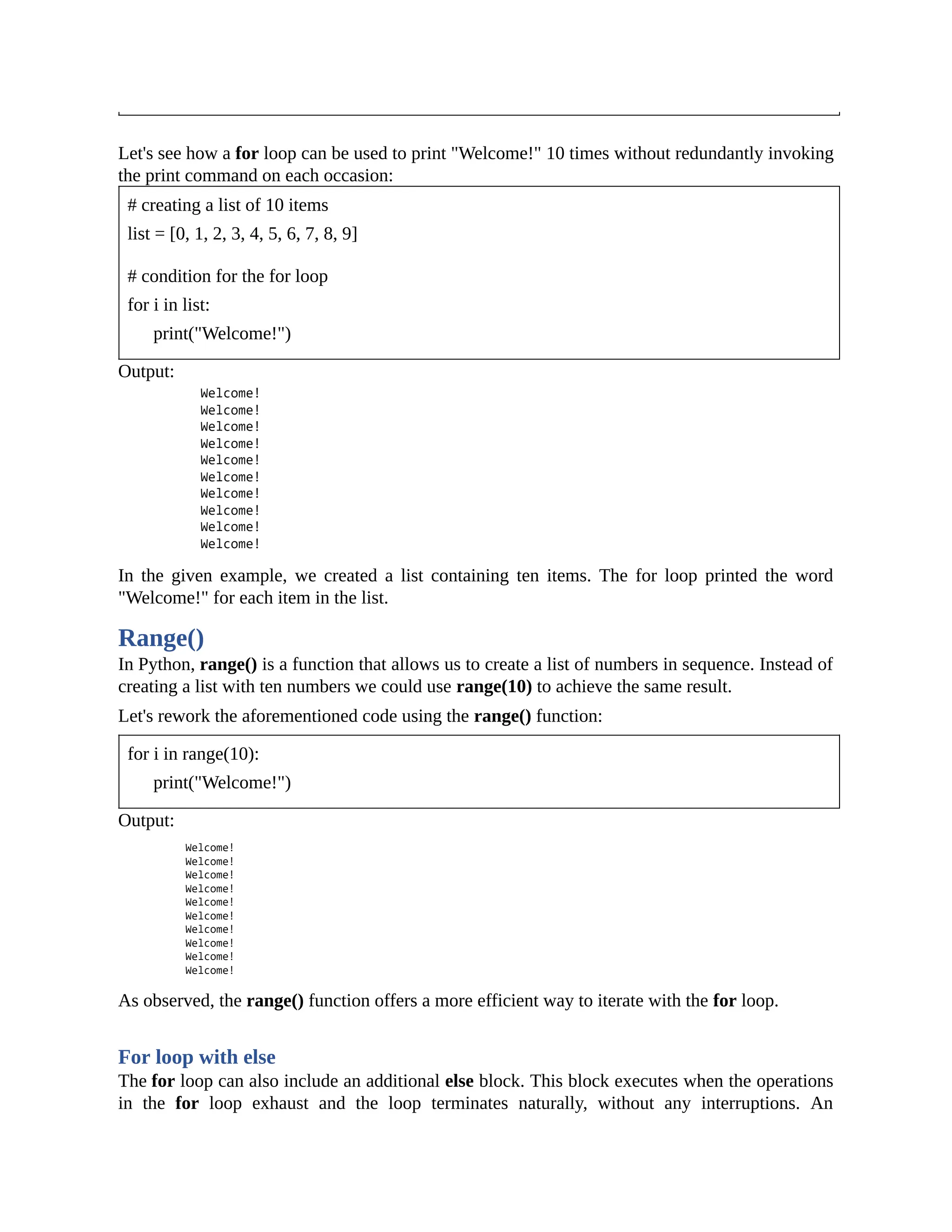 Let's see how a for loop can be used to print "Welcome!" 10 times without redundantly invoking the print command on each occasion: # creating a list of 10 items list = [0, 1, 2, 3, 4, 5, 6, 7, 8, 9] # condition for the for loop for i in list: print("Welcome!") Output: In the given example, we created a list containing ten items. The for loop printed the word "Welcome!" for each item in the list. Range() In Python, range() is a function that allows us to create a list of numbers in sequence. Instead of creating a list with ten numbers we could use range(10) to achieve the same result. Let's rework the aforementioned code using the range() function: for i in range(10): print("Welcome!") Output: As observed, the range() function offers a more efficient way to iterate with the for loop. For loop with else The for loop can also include an additional else block. This block executes when the operations in the for loop exhaust and the loop terminates naturally, without any interruptions. An 