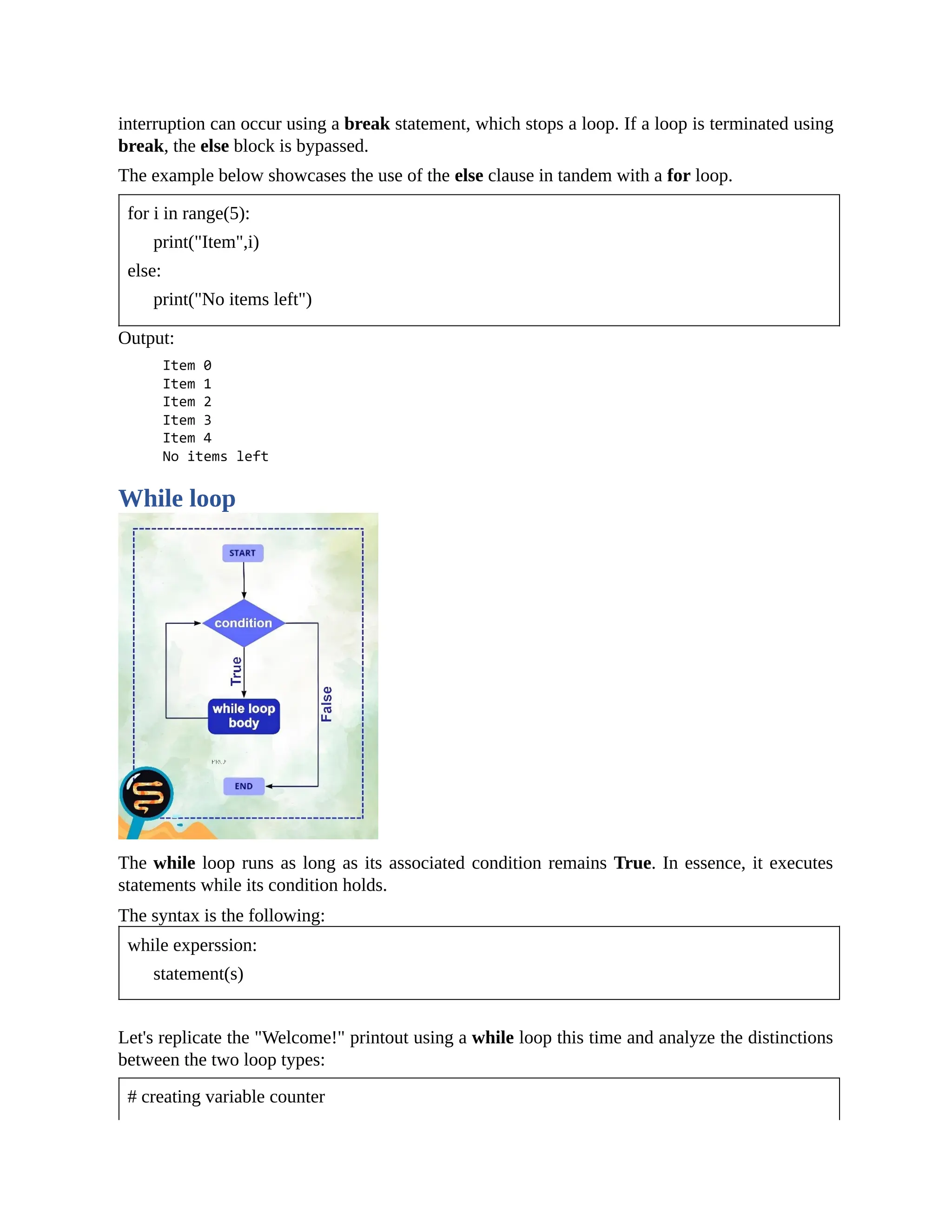 interruption can occur using a break statement, which stops a loop. If a loop is terminated using break, the else block is bypassed. The example below showcases the use of the else clause in tandem with a for loop. for i in range(5): print("Item",i) else: print("No items left") Output: While loop The while loop runs as long as its associated condition remains True. In essence, it executes statements while its condition holds. The syntax is the following: while experssion: statement(s) Let's replicate the "Welcome!" printout using a while loop this time and analyze the distinctions between the two loop types: # creating variable counter 