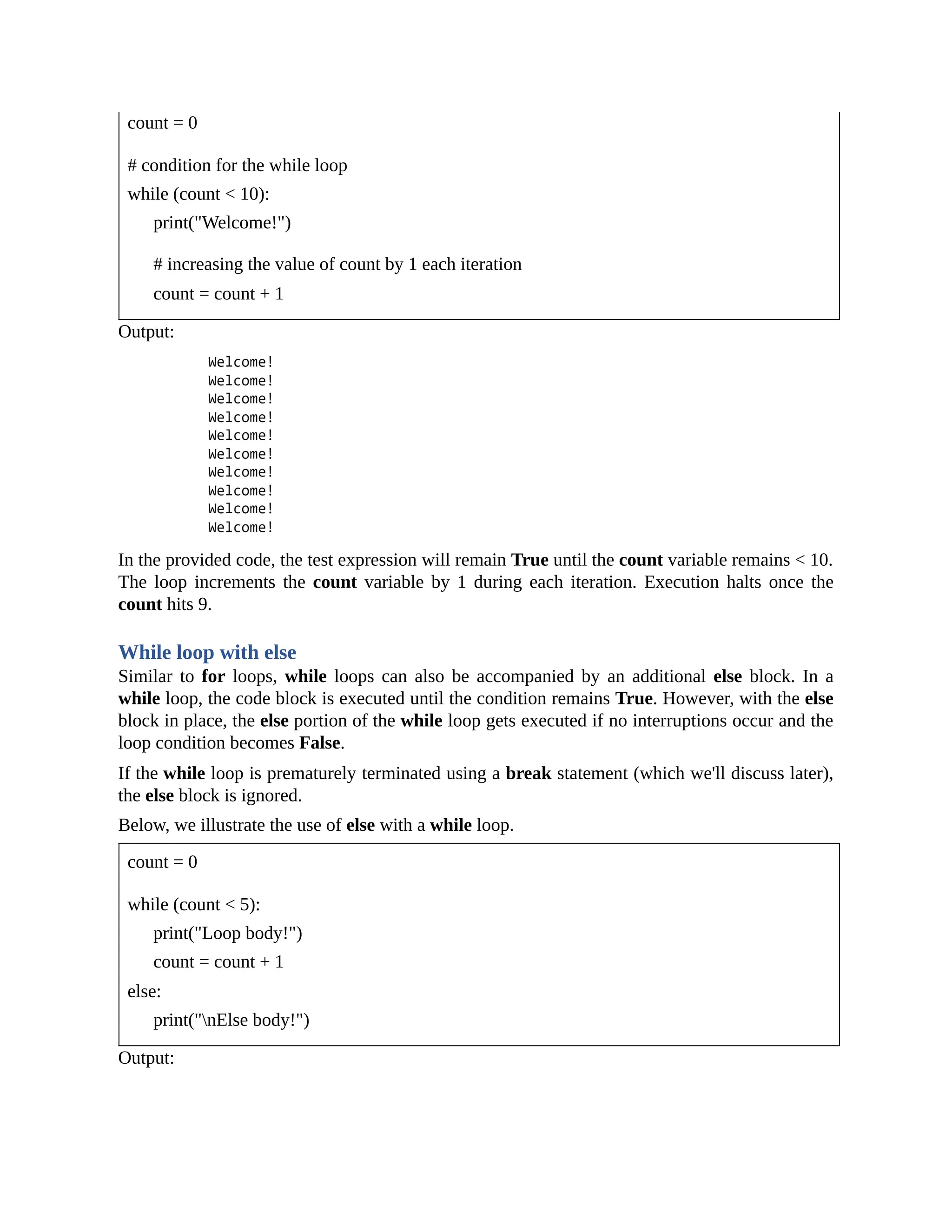 count = 0 # condition for the while loop while (count < 10): print("Welcome!") # increasing the value of count by 1 each iteration count = count + 1 Output: In the provided code, the test expression will remain True until the count variable remains < 10. The loop increments the count variable by 1 during each iteration. Execution halts once the count hits 9. While loop with else Similar to for loops, while loops can also be accompanied by an additional else block. In a while loop, the code block is executed until the condition remains True. However, with the else block in place, the else portion of the while loop gets executed if no interruptions occur and the loop condition becomes False. If the while loop is prematurely terminated using a break statement (which we'll discuss later), the else block is ignored. Below, we illustrate the use of else with a while loop. count = 0 while (count < 5): print("Loop body!") count = count + 1 else: print("nElse body!") Output: 