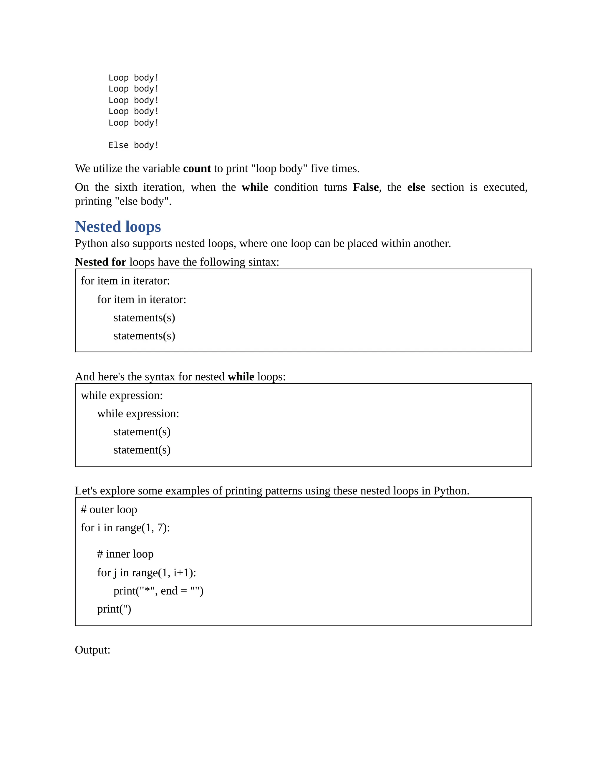 We utilize the variable count to print "loop body" five times. On the sixth iteration, when the while condition turns False, the else section is executed, printing "else body". Nested loops Python also supports nested loops, where one loop can be placed within another. Nested for loops have the following sintax: for item in iterator: for item in iterator: statements(s) statements(s) And here's the syntax for nested while loops: while expression: while expression: statement(s) statement(s) Let's explore some examples of printing patterns using these nested loops in Python. # outer loop for i in range(1, 7): # inner loop for j in range(1, i+1): print("*", end = "") print('') Output: 