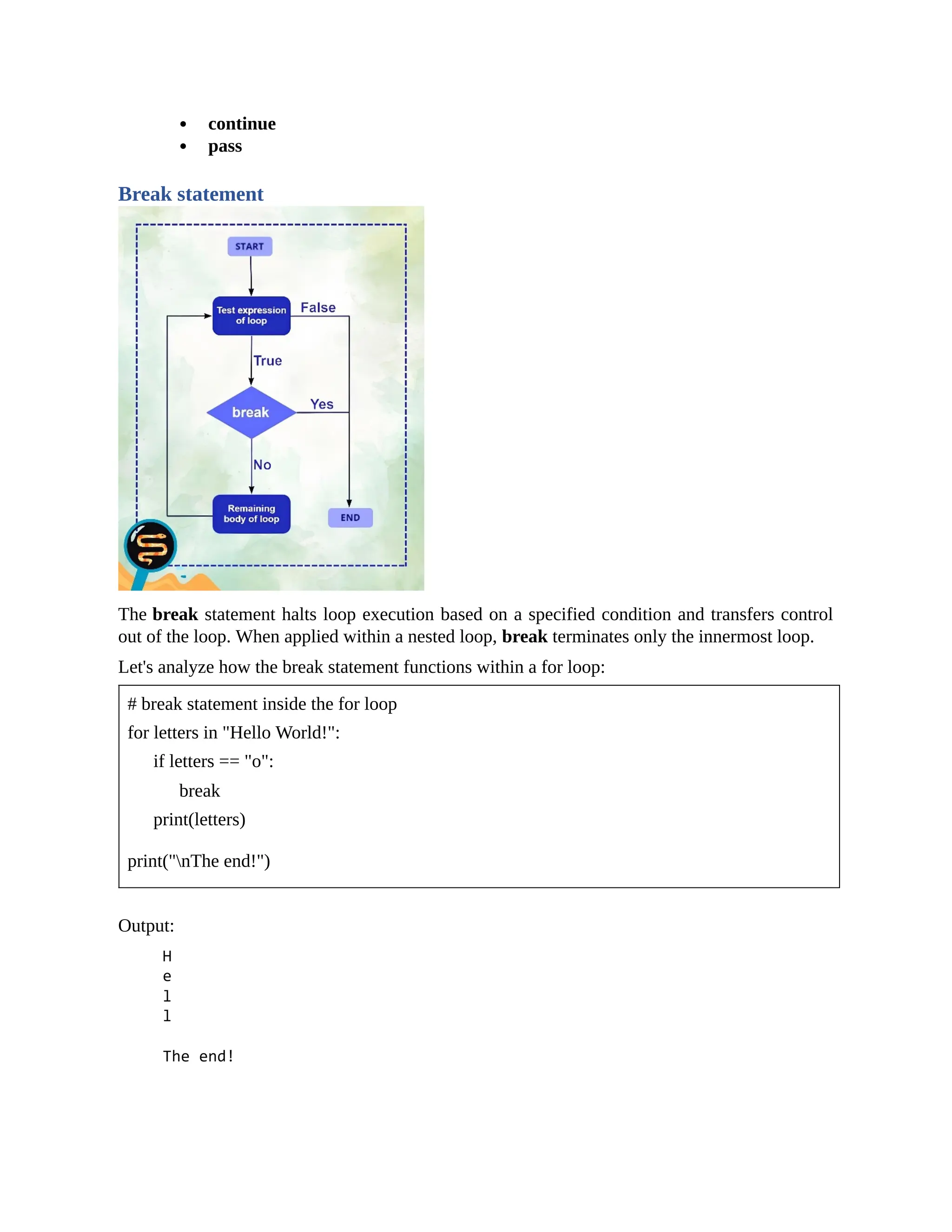 continue pass Break statement The break statement halts loop execution based on a specified condition and transfers control out of the loop. When applied within a nested loop, break terminates only the innermost loop. Let's analyze how the break statement functions within a for loop: # break statement inside the for loop for letters in "Hello World!": if letters == "o": break print(letters) print("nThe end!") Output: 