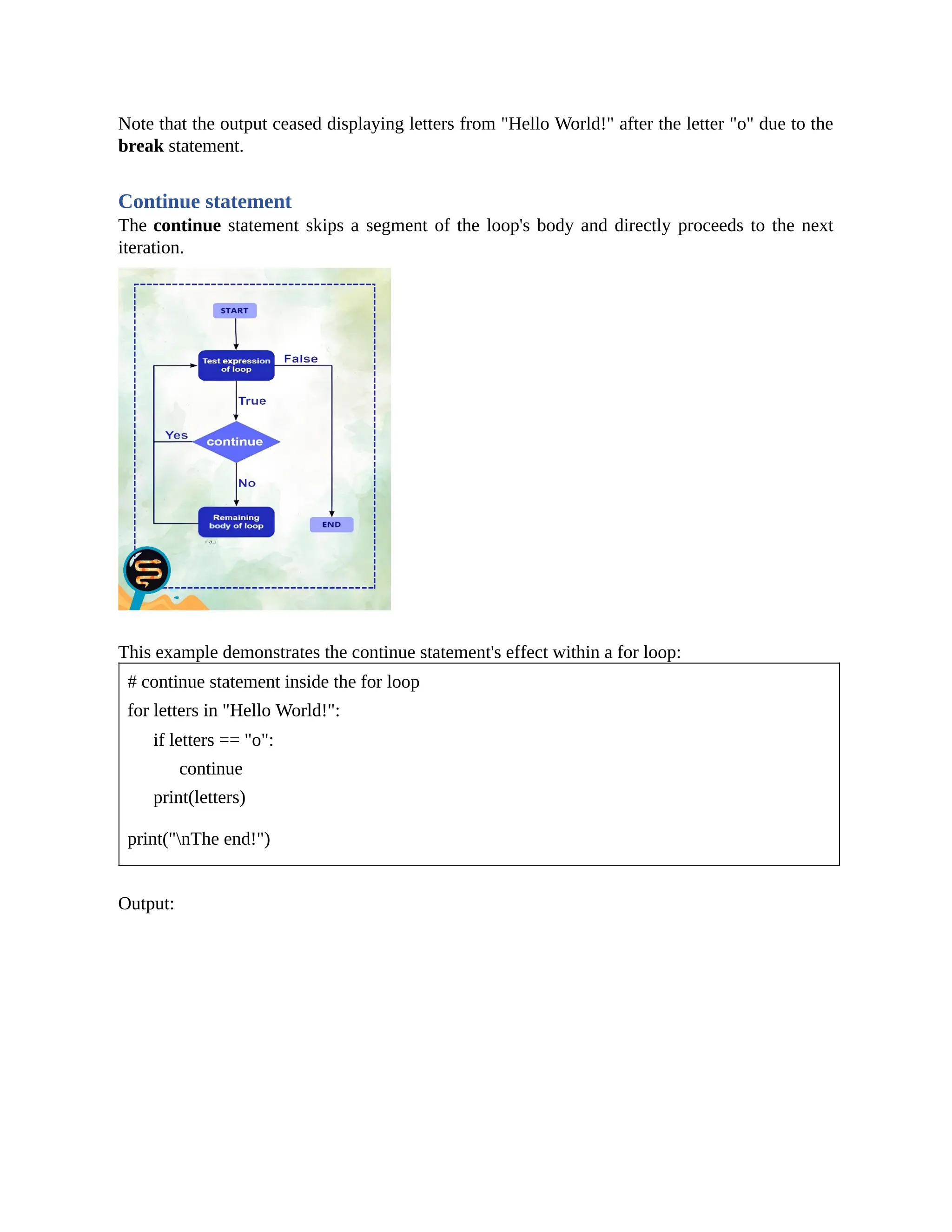Note that the output ceased displaying letters from "Hello World!" after the letter "o" due to the break statement. Continue statement The continue statement skips a segment of the loop's body and directly proceeds to the next iteration. This example demonstrates the continue statement's effect within a for loop: # continue statement inside the for loop for letters in "Hello World!": if letters == "o": continue print(letters) print("nThe end!") Output: 