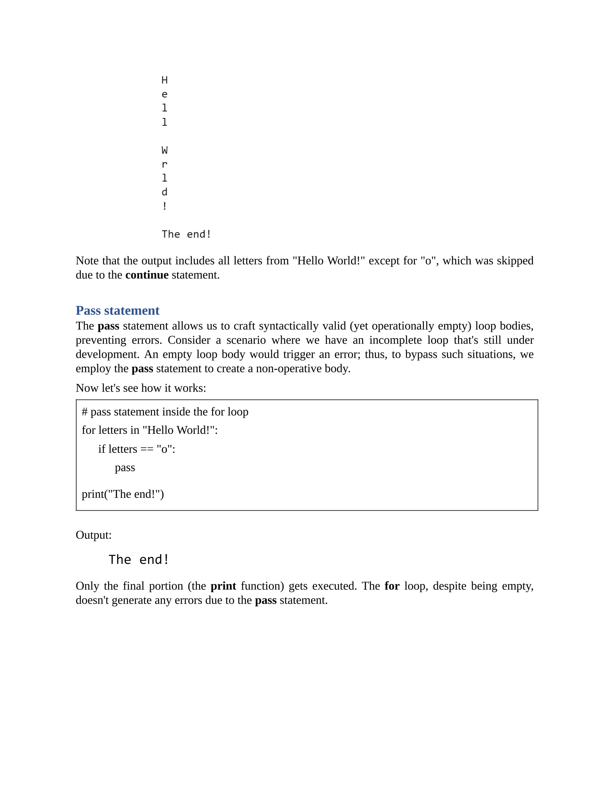 Note that the output includes all letters from "Hello World!" except for "o", which was skipped due to the continue statement. Pass statement The pass statement allows us to craft syntactically valid (yet operationally empty) loop bodies, preventing errors. Consider a scenario where we have an incomplete loop that's still under development. An empty loop body would trigger an error; thus, to bypass such situations, we employ the pass statement to create a non-operative body. Now let's see how it works: # pass statement inside the for loop for letters in "Hello World!": if letters == "o": pass print("The end!") Output: Only the final portion (the print function) gets executed. The for loop, despite being empty, doesn't generate any errors due to the pass statement. 