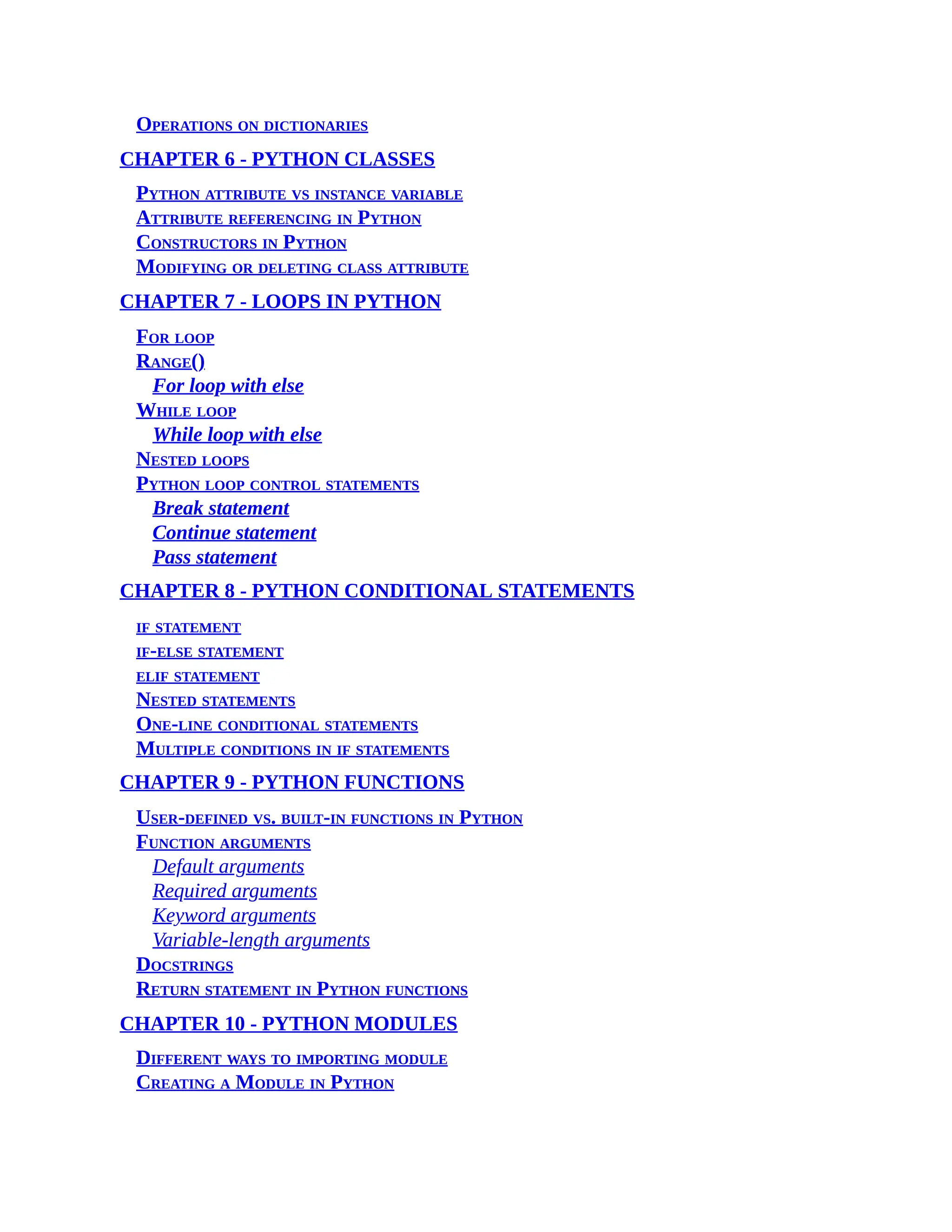 Operations on dictionaries CHAPTER 6 - PYTHON CLASSES Python attribute vs instance variable Attribute referencing in Python Constructors in Python Modifying or deleting class attribute CHAPTER 7 - LOOPS IN PYTHON For loop Range() For loop with else While loop While loop with else Nested loops Python loop control statements Break statement Continue statement Pass statement CHAPTER 8 - PYTHON CONDITIONAL STATEMENTS if statement if-else statement elif statement Nested statements One-line conditional statements Multiple conditions in if statements CHAPTER 9 - PYTHON FUNCTIONS User-defined vs. built-in functions in Python Function arguments Default arguments Required arguments Keyword arguments Variable-length arguments Docstrings Return statement in Python functions CHAPTER 10 - PYTHON MODULES Different ways to importing module Creating a Module in Python 