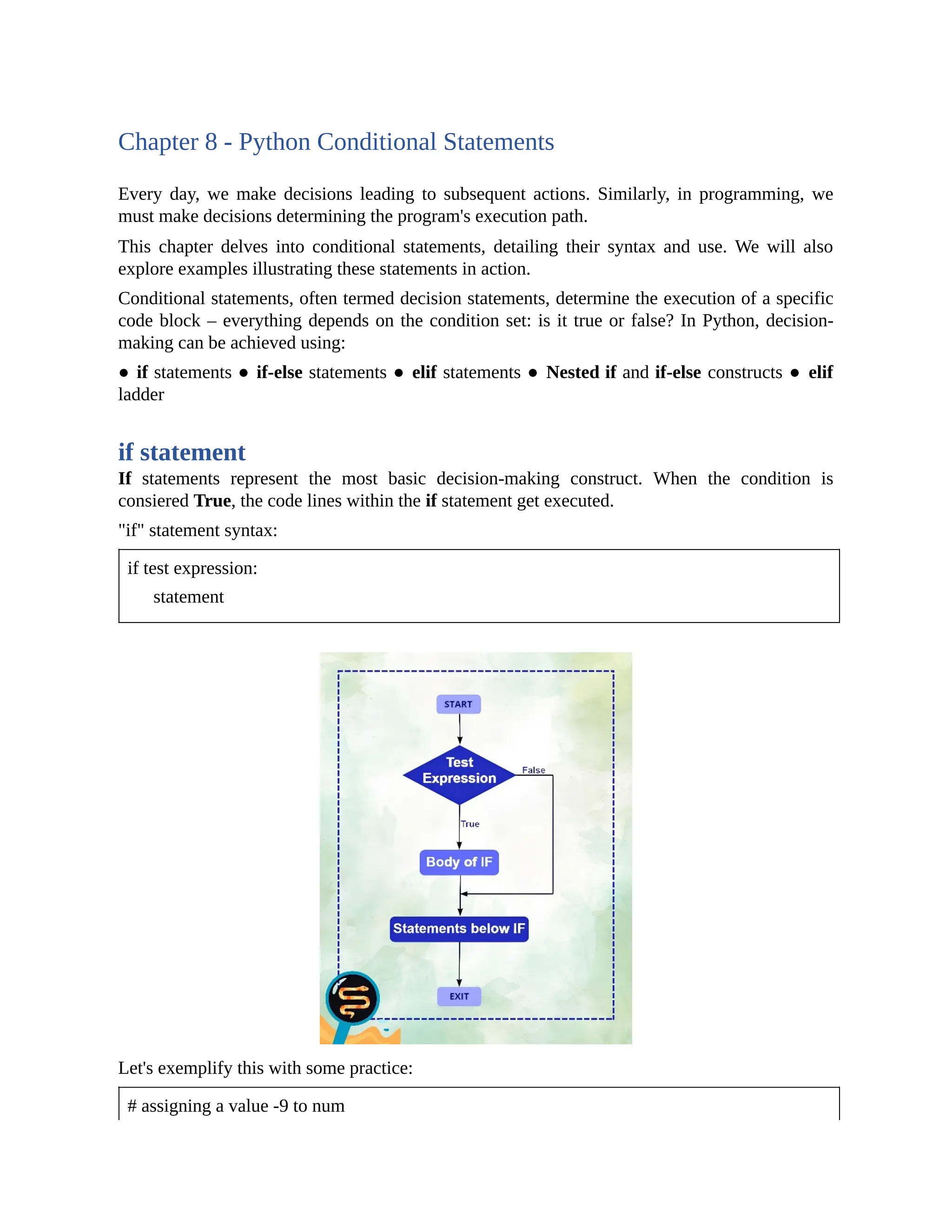 Chapter 8 - Python Conditional Statements Every day, we make decisions leading to subsequent actions. Similarly, in programming, we must make decisions determining the program's execution path. This chapter delves into conditional statements, detailing their syntax and use. We will also explore examples illustrating these statements in action. Conditional statements, often termed decision statements, determine the execution of a specific code block – everything depends on the condition set: is it true or false? In Python, decision- making can be achieved using: ● if statements ● if-else statements ● elif statements ● Nested if and if-else constructs ● elif ladder if statement If statements represent the most basic decision-making construct. When the condition is consiered True, the code lines within the if statement get executed. "if" statement syntax: if test expression: statement Let's exemplify this with some practice: # assigning a value -9 to num 