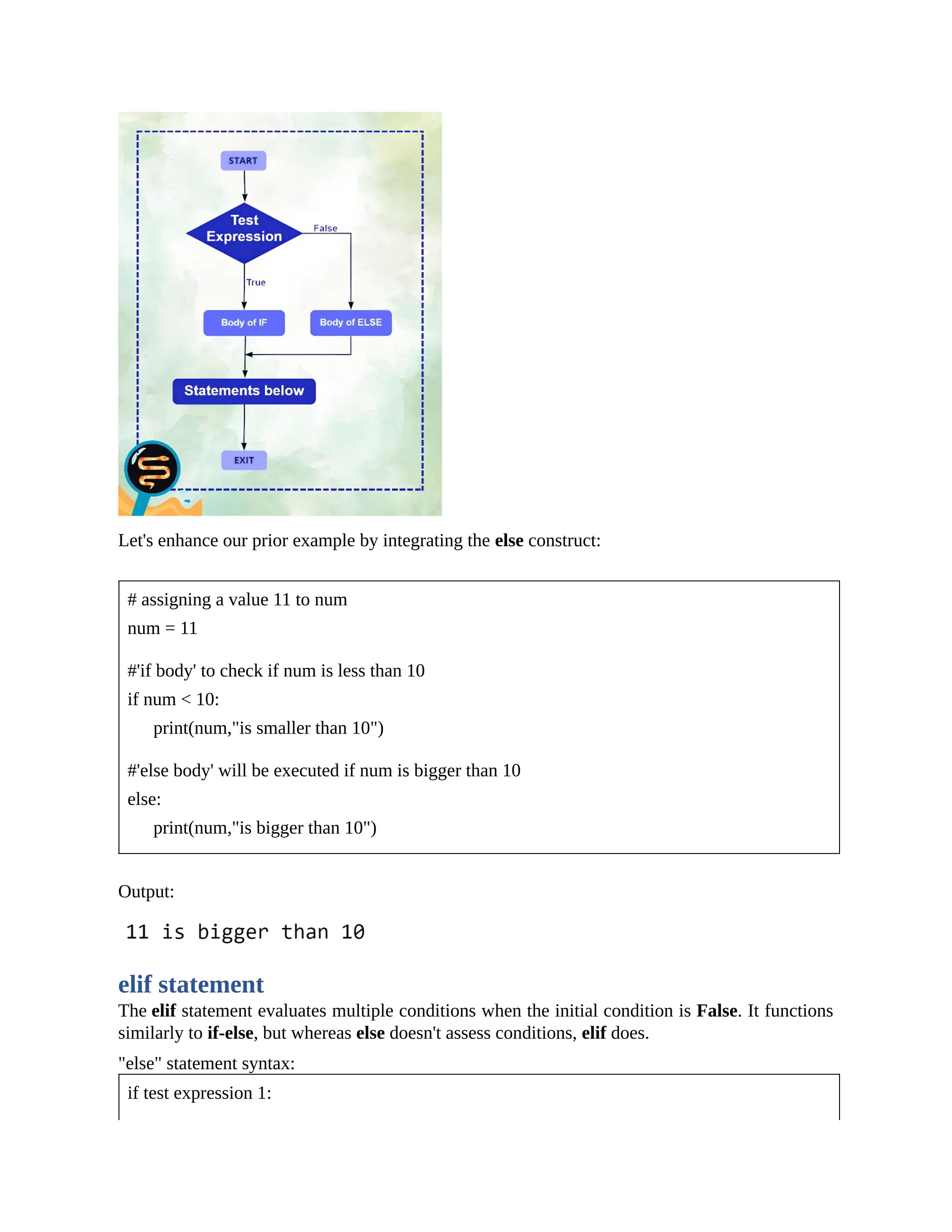 Let's enhance our prior example by integrating the else construct: # assigning a value 11 to num num = 11 #'if body' to check if num is less than 10 if num < 10: print(num,"is smaller than 10") #'else body' will be executed if num is bigger than 10 else: print(num,"is bigger than 10") Output: elif statement The elif statement evaluates multiple conditions when the initial condition is False. It functions similarly to if-else, but whereas else doesn't assess conditions, elif does. "else" statement syntax: if test expression 1: 