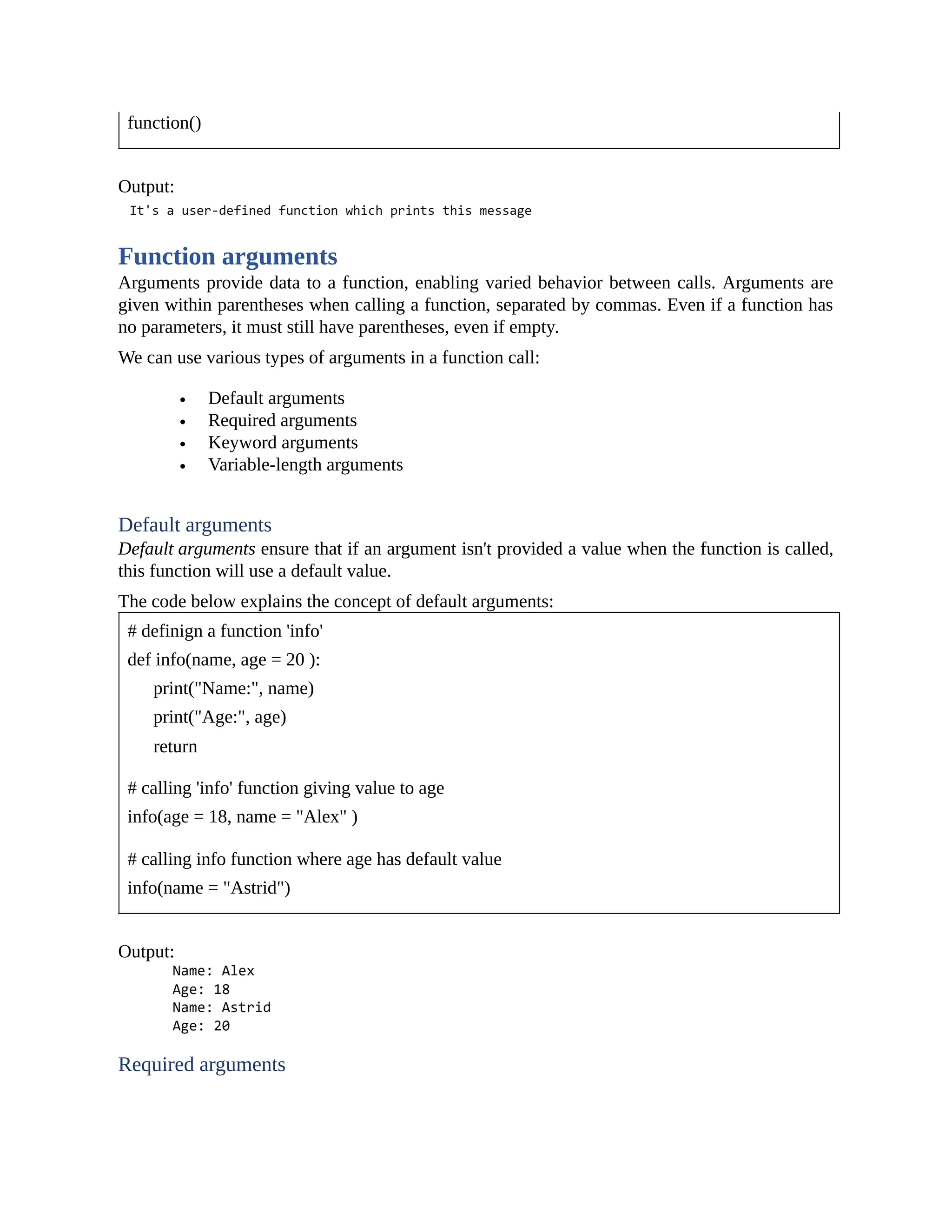 function() Output: Function arguments Arguments provide data to a function, enabling varied behavior between calls. Arguments are given within parentheses when calling a function, separated by commas. Even if a function has no parameters, it must still have parentheses, even if empty. We can use various types of arguments in a function call: Default arguments Required arguments Keyword arguments Variable-length arguments Default arguments Default arguments ensure that if an argument isn't provided a value when the function is called, this function will use a default value. The code below explains the concept of default arguments: # definign a function 'info' def info(name, age = 20 ): print("Name:", name) print("Age:", age) return # calling 'info' function giving value to age info(age = 18, name = "Alex" ) # calling info function where age has default value info(name = "Astrid") Output: Required arguments 