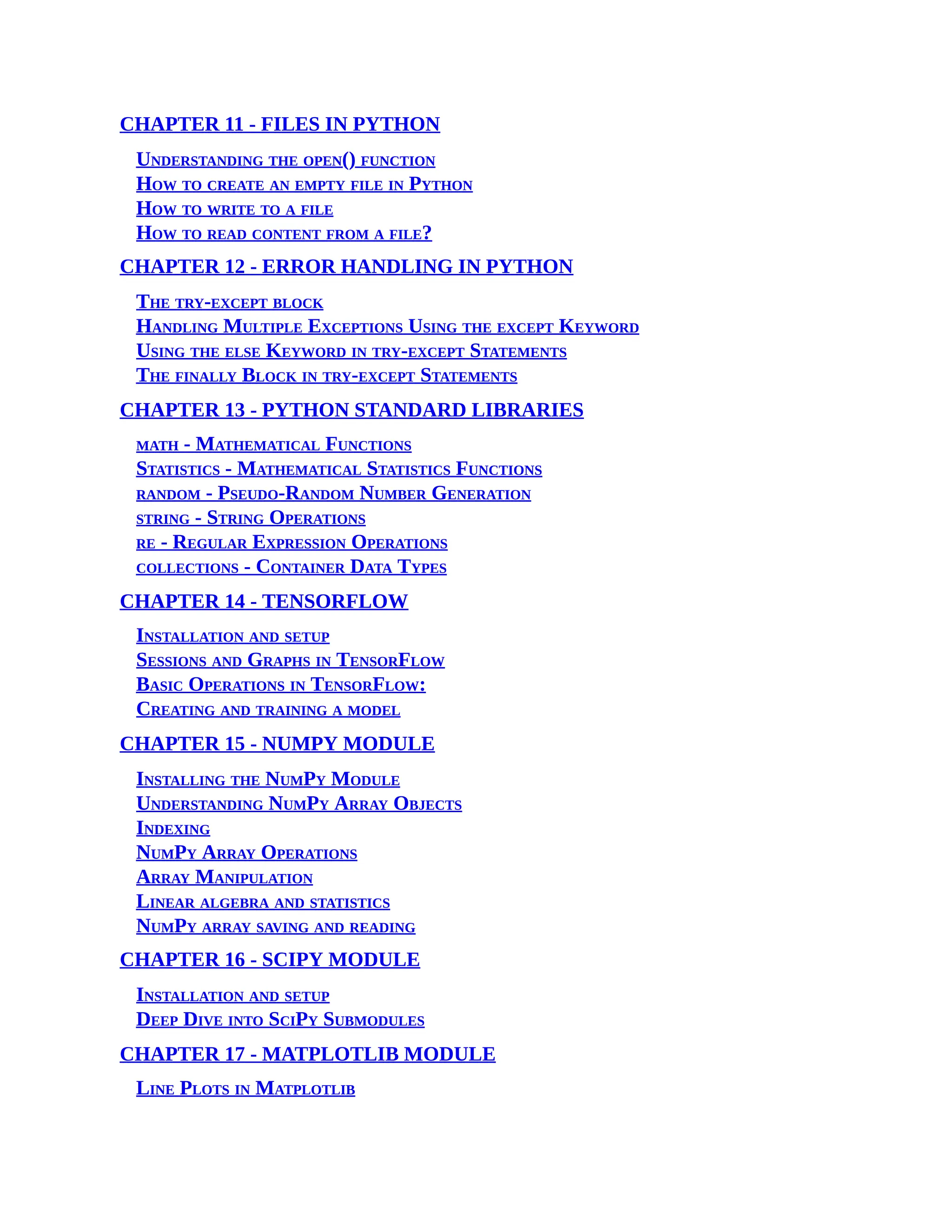 CHAPTER 11 - FILES IN PYTHON Understanding the open() function How to create an empty file in Python How to write to a file How to read content from a file? CHAPTER 12 - ERROR HANDLING IN PYTHON The try-except block Handling Multiple Exceptions Using the except Keyword Using the else Keyword in try-except Statements The finally Block in try-except Statements CHAPTER 13 - PYTHON STANDARD LIBRARIES math - Mathematical Functions Statistics - Mathematical Statistics Functions random - Pseudo-Random Number Generation string - String Operations re - Regular Expression Operations collections - Container Data Types CHAPTER 14 - TENSORFLOW Installation and setup Sessions and Graphs in TensorFlow Basic Operations in TensorFlow: Creating and training a model CHAPTER 15 - NUMPY MODULE Installing the NumPy Module Understanding NumPy Array Objects Indexing NumPy Array Operations Array Manipulation Linear algebra and statistics NumPy array saving and reading CHAPTER 16 - SCIPY MODULE Installation and setup Deep Dive into SciPy Submodules CHAPTER 17 - MATPLOTLIB MODULE Line Plots in Matplotlib 
