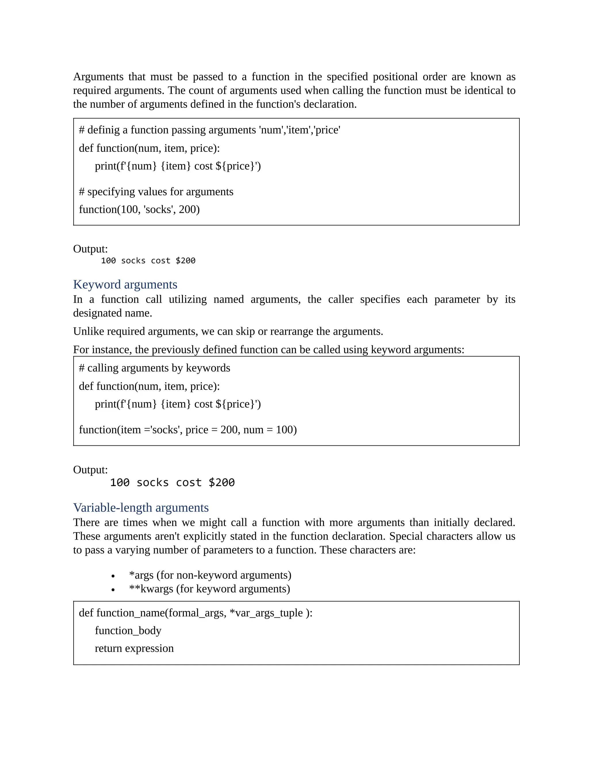 Arguments that must be passed to a function in the specified positional order are known as required arguments. The count of arguments used when calling the function must be identical to the number of arguments defined in the function's declaration. # definig a function passing arguments 'num','item','price' def function(num, item, price): print(f'{num} {item} cost ${price}') # specifying values for arguments function(100, 'socks', 200) Output: Keyword arguments In a function call utilizing named arguments, the caller specifies each parameter by its designated name. Unlike required arguments, we can skip or rearrange the arguments. For instance, the previously defined function can be called using keyword arguments: # calling arguments by keywords def function(num, item, price): print(f'{num} {item} cost ${price}') function(item ='socks', price = 200, num = 100) Output: Variable-length arguments There are times when we might call a function with more arguments than initially declared. These arguments aren't explicitly stated in the function declaration. Special characters allow us to pass a varying number of parameters to a function. These characters are: *args (for non-keyword arguments) **kwargs (for keyword arguments) def function_name(formal_args, *var_args_tuple ): function_body return expression 