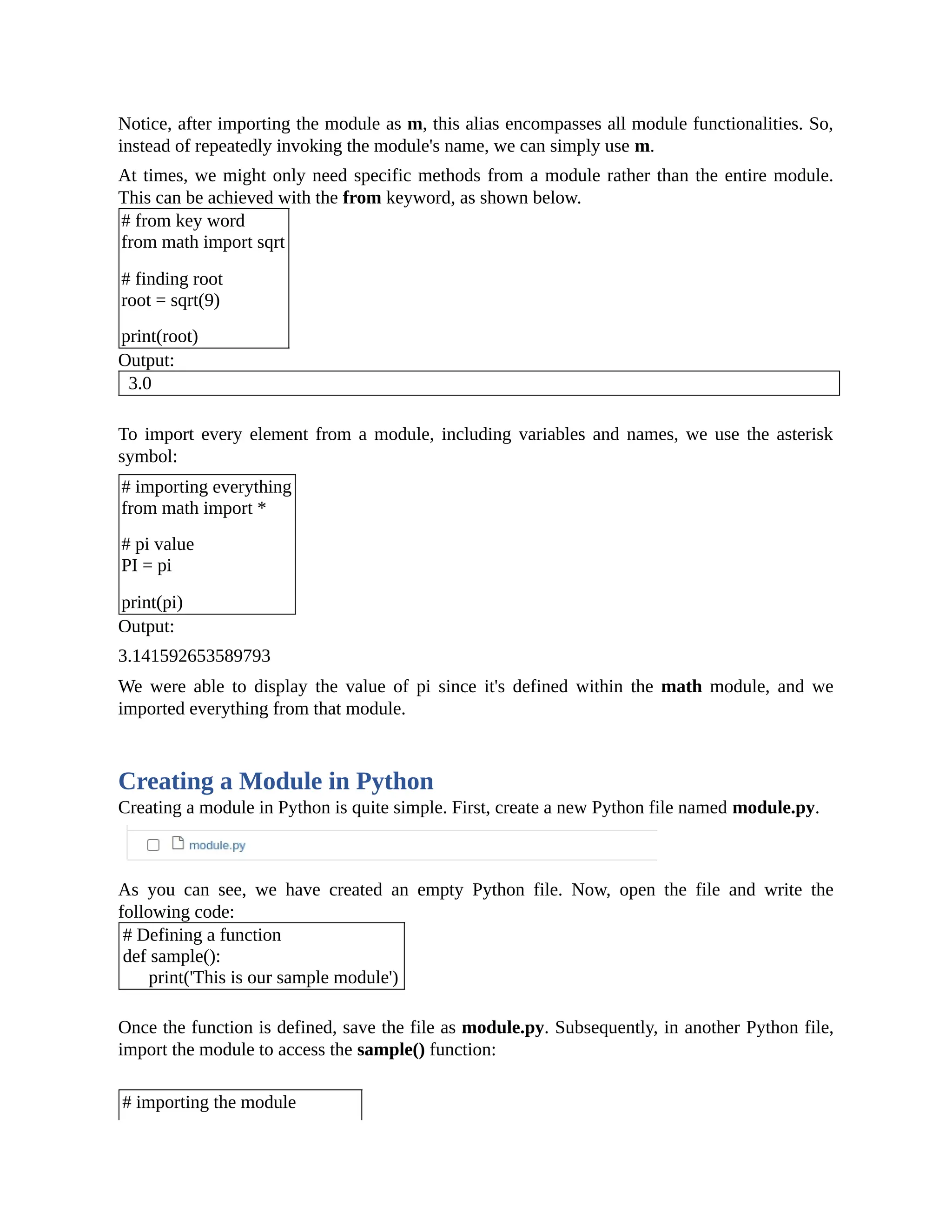 Notice, after importing the module as m, this alias encompasses all module functionalities. So, instead of repeatedly invoking the module's name, we can simply use m. At times, we might only need specific methods from a module rather than the entire module. This can be achieved with the from keyword, as shown below. # from key word from math import sqrt # finding root root = sqrt(9) print(root) Output: 3.0 To import every element from a module, including variables and names, we use the asterisk symbol: # importing everything from math import * # pi value PI = pi print(pi) Output: 3.141592653589793 We were able to display the value of pi since it's defined within the math module, and we imported everything from that module. Creating a Module in Python Creating a module in Python is quite simple. First, create a new Python file named module.py. As you can see, we have created an empty Python file. Now, open the file and write the following code: # Defining a function def sample(): print('This is our sample module') Once the function is defined, save the file as module.py. Subsequently, in another Python file, import the module to access the sample() function: # importing the module 
