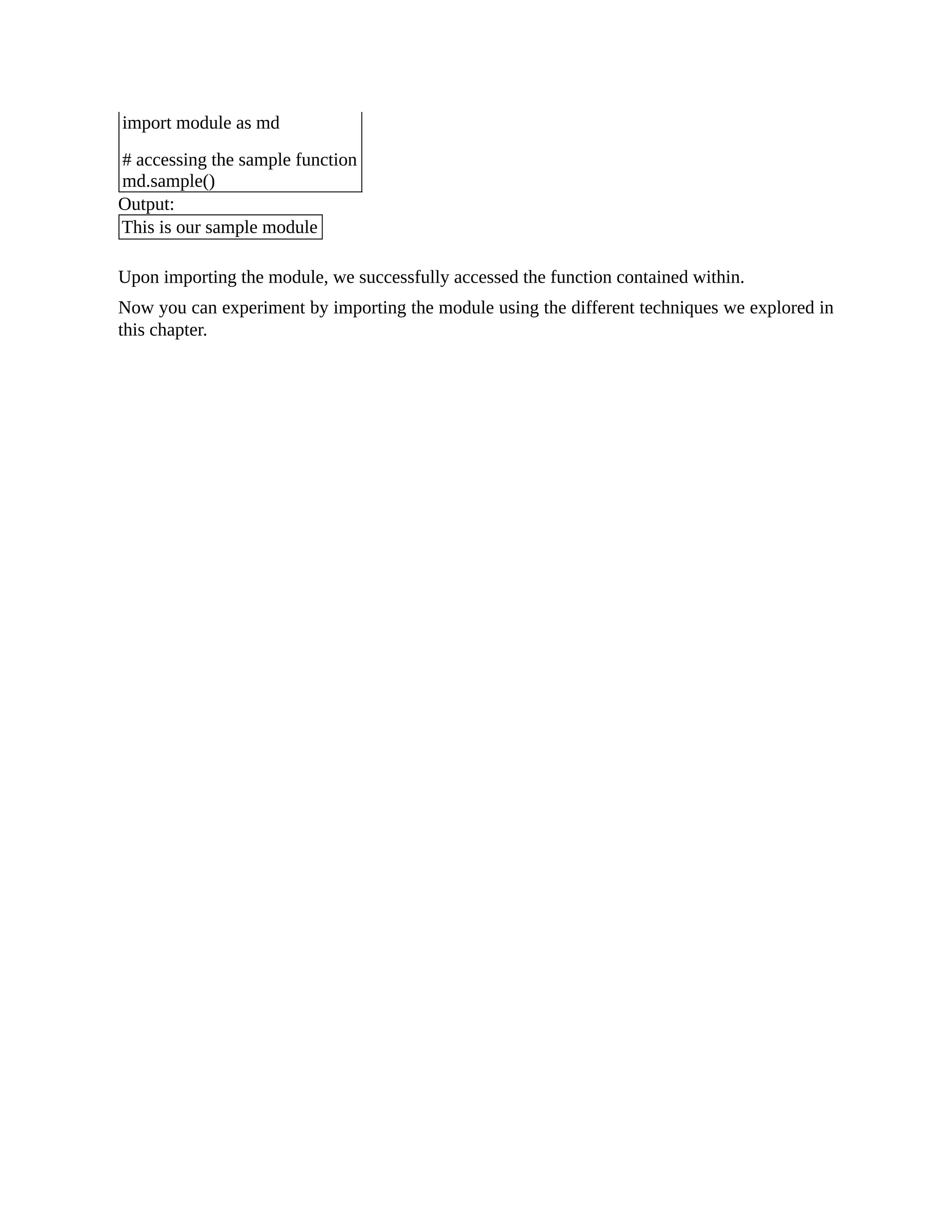 import module as md # accessing the sample function md.sample() Output: This is our sample module Upon importing the module, we successfully accessed the function contained within. Now you can experiment by importing the module using the different techniques we explored in this chapter. 