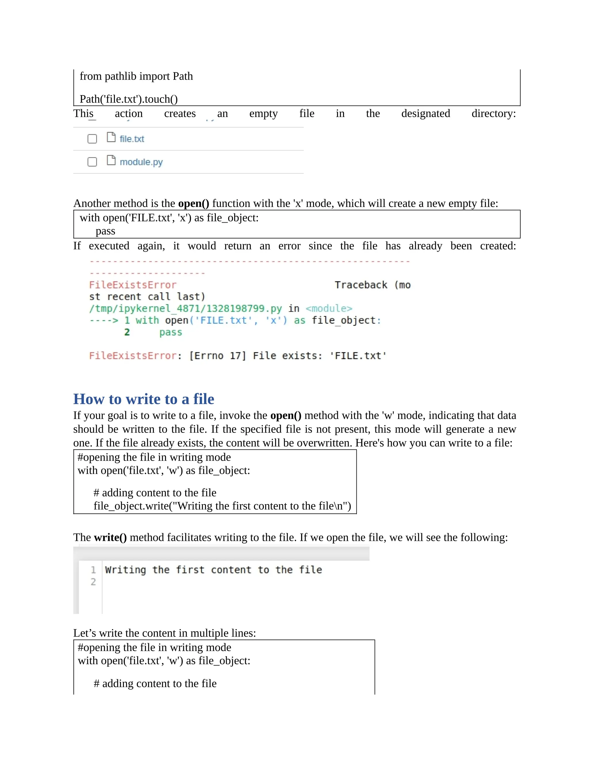 from pathlib import Path Path('file.txt').touch() This action creates an empty file in the designated directory: Another method is the open() function with the 'x' mode, which will create a new empty file: with open('FILE.txt', 'x') as file_object: pass If executed again, it would return an error since the file has already been created: How to write to a file If your goal is to write to a file, invoke the open() method with the 'w' mode, indicating that data should be written to the file. If the specified file is not present, this mode will generate a new one. If the file already exists, the content will be overwritten. Here's how you can write to a file: #opening the file in writing mode with open('file.txt', 'w') as file_object: # adding content to the file file_object.write("Writing the first content to the filen") The write() method facilitates writing to the file. If we open the file, we will see the following: Let’s write the content in multiple lines: #opening the file in writing mode with open('file.txt', 'w') as file_object: # adding content to the file 