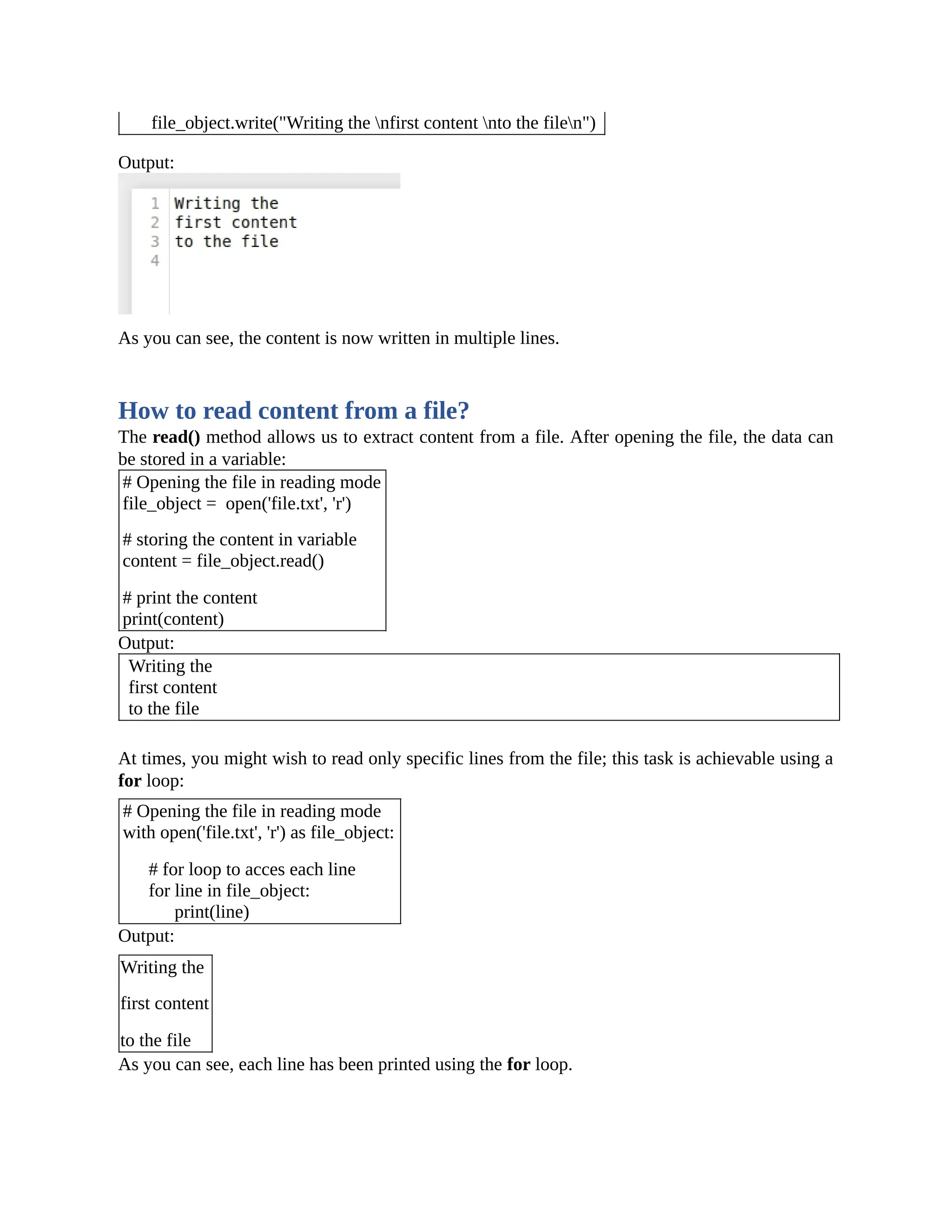 file_object.write("Writing the nfirst content nto the filen") Output: As you can see, the content is now written in multiple lines. How to read content from a file? The read() method allows us to extract content from a file. After opening the file, the data can be stored in a variable: # Opening the file in reading mode file_object = open('file.txt', 'r') # storing the content in variable content = file_object.read() # print the content print(content) Output: Writing the first content to the file At times, you might wish to read only specific lines from the file; this task is achievable using a for loop: # Opening the file in reading mode with open('file.txt', 'r') as file_object: # for loop to acces each line for line in file_object: print(line) Output: Writing the first content to the file As you can see, each line has been printed using the for loop. 