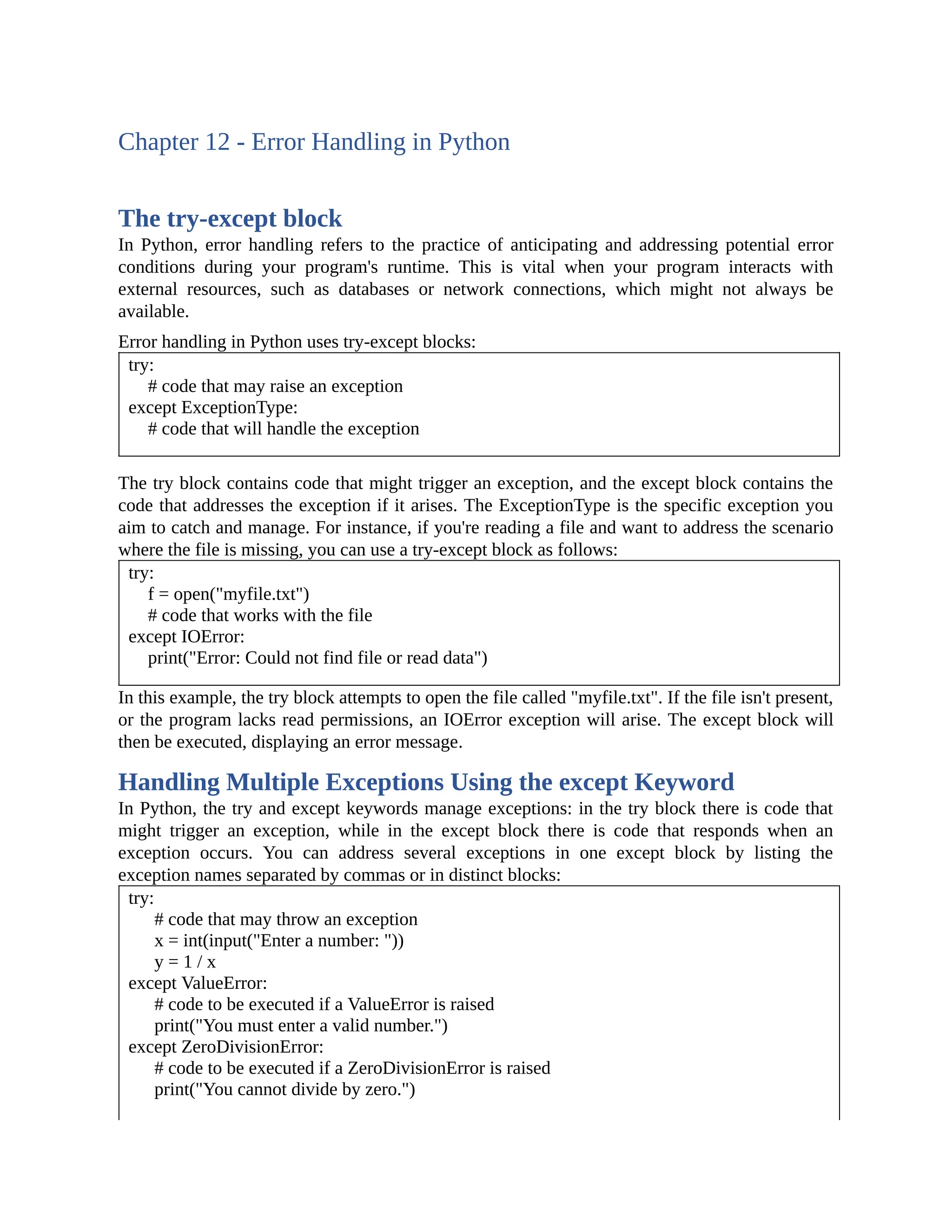 Chapter 12 - Error Handling in Python The try-except block In Python, error handling refers to the practice of anticipating and addressing potential error conditions during your program's runtime. This is vital when your program interacts with external resources, such as databases or network connections, which might not always be available. Error handling in Python uses try-except blocks: try: # code that may raise an exception except ExceptionType: # code that will handle the exception The try block contains code that might trigger an exception, and the except block contains the code that addresses the exception if it arises. The ExceptionType is the specific exception you aim to catch and manage. For instance, if you're reading a file and want to address the scenario where the file is missing, you can use a try-except block as follows: try: f = open("myfile.txt") # code that works with the file except IOError: print("Error: Could not find file or read data") In this example, the try block attempts to open the file called "myfile.txt". If the file isn't present, or the program lacks read permissions, an IOError exception will arise. The except block will then be executed, displaying an error message. Handling Multiple Exceptions Using the except Keyword In Python, the try and except keywords manage exceptions: in the try block there is code that might trigger an exception, while in the except block there is code that responds when an exception occurs. You can address several exceptions in one except block by listing the exception names separated by commas or in distinct blocks: try: # code that may throw an exception x = int(input("Enter a number: ")) y = 1 / x except ValueError: # code to be executed if a ValueError is raised print("You must enter a valid number.") except ZeroDivisionError: # code to be executed if a ZeroDivisionError is raised print("You cannot divide by zero.") 