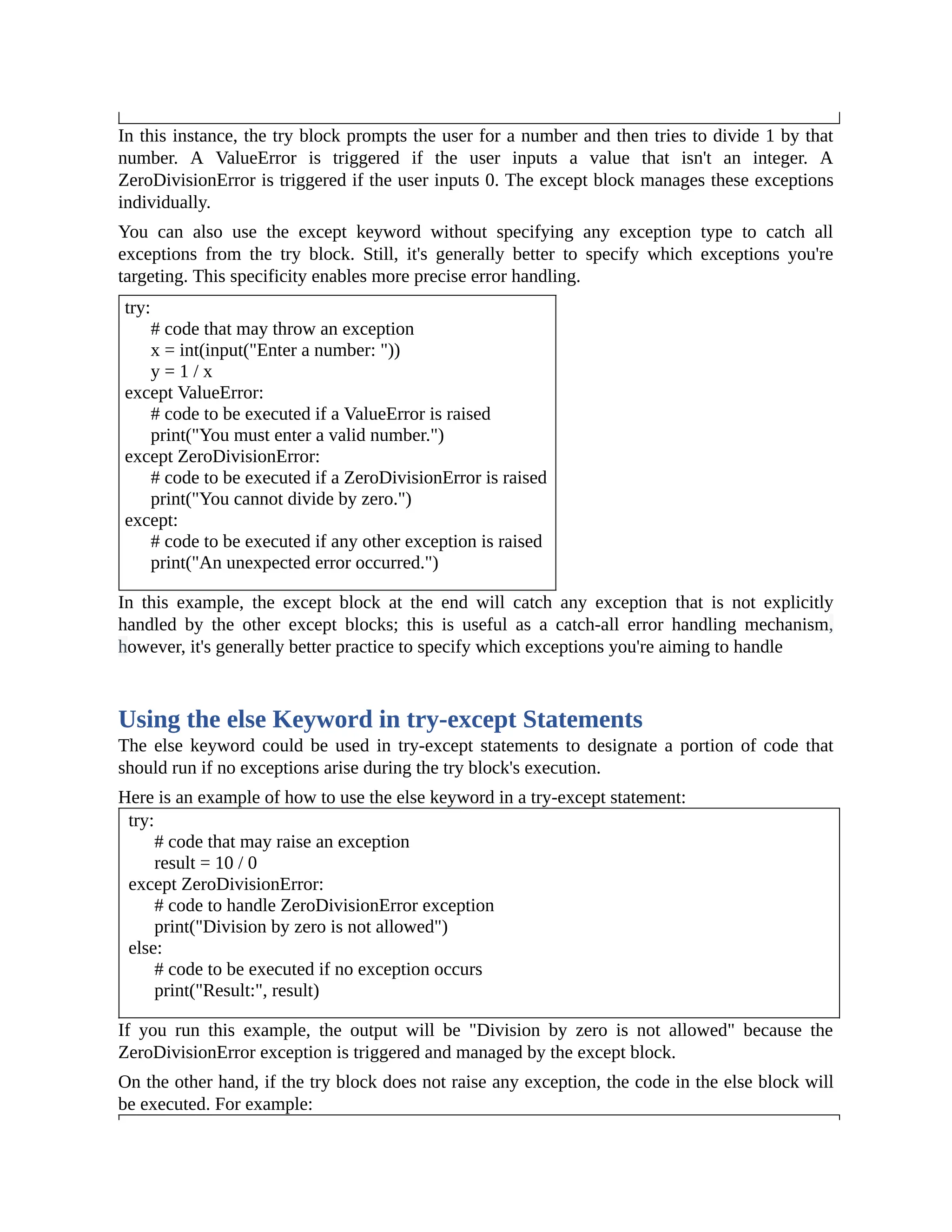 In this instance, the try block prompts the user for a number and then tries to divide 1 by that number. A ValueError is triggered if the user inputs a value that isn't an integer. A ZeroDivisionError is triggered if the user inputs 0. The except block manages these exceptions individually. You can also use the except keyword without specifying any exception type to catch all exceptions from the try block. Still, it's generally better to specify which exceptions you're targeting. This specificity enables more precise error handling. try: # code that may throw an exception x = int(input("Enter a number: ")) y = 1 / x except ValueError: # code to be executed if a ValueError is raised print("You must enter a valid number.") except ZeroDivisionError: # code to be executed if a ZeroDivisionError is raised print("You cannot divide by zero.") except: # code to be executed if any other exception is raised print("An unexpected error occurred.") In this example, the except block at the end will catch any exception that is not explicitly handled by the other except blocks; this is useful as a catch-all error handling mechanism, however, it's generally better practice to specify which exceptions you're aiming to handle Using the else Keyword in try-except Statements The else keyword could be used in try-except statements to designate a portion of code that should run if no exceptions arise during the try block's execution. Here is an example of how to use the else keyword in a try-except statement: try: # code that may raise an exception result = 10 / 0 except ZeroDivisionError: # code to handle ZeroDivisionError exception print("Division by zero is not allowed") else: # code to be executed if no exception occurs print("Result:", result) If you run this example, the output will be "Division by zero is not allowed" because the ZeroDivisionError exception is triggered and managed by the except block. On the other hand, if the try block does not raise any exception, the code in the else block will be executed. For example: 