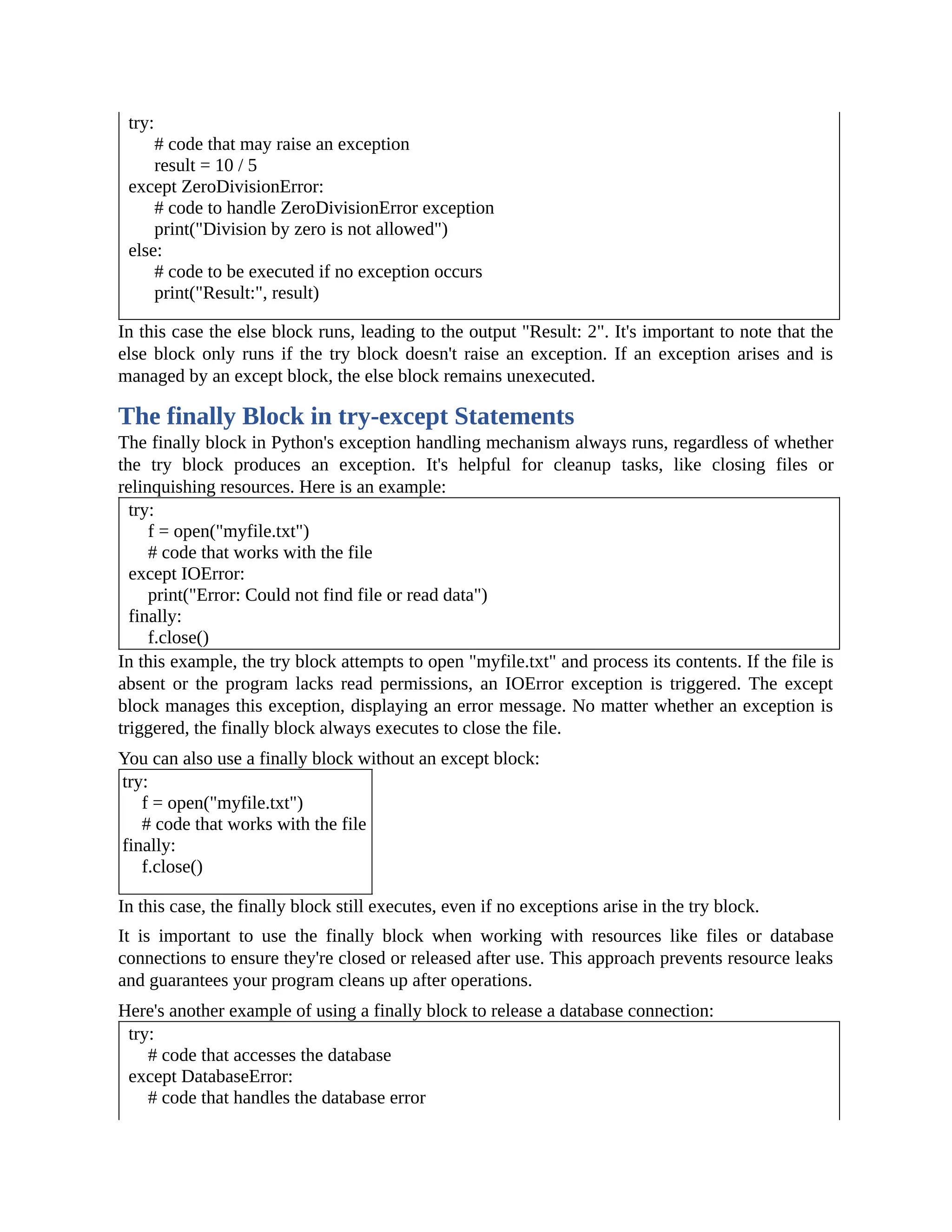try: # code that may raise an exception result = 10 / 5 except ZeroDivisionError: # code to handle ZeroDivisionError exception print("Division by zero is not allowed") else: # code to be executed if no exception occurs print("Result:", result) In this case the else block runs, leading to the output "Result: 2". It's important to note that the else block only runs if the try block doesn't raise an exception. If an exception arises and is managed by an except block, the else block remains unexecuted. The finally Block in try-except Statements The finally block in Python's exception handling mechanism always runs, regardless of whether the try block produces an exception. It's helpful for cleanup tasks, like closing files or relinquishing resources. Here is an example: try: f = open("myfile.txt") # code that works with the file except IOError: print("Error: Could not find file or read data") finally: f.close() In this example, the try block attempts to open "myfile.txt" and process its contents. If the file is absent or the program lacks read permissions, an IOError exception is triggered. The except block manages this exception, displaying an error message. No matter whether an exception is triggered, the finally block always executes to close the file. You can also use a finally block without an except block: try: f = open("myfile.txt") # code that works with the file finally: f.close() In this case, the finally block still executes, even if no exceptions arise in the try block. It is important to use the finally block when working with resources like files or database connections to ensure they're closed or released after use. This approach prevents resource leaks and guarantees your program cleans up after operations. Here's another example of using a finally block to release a database connection: try: # code that accesses the database except DatabaseError: # code that handles the database error 