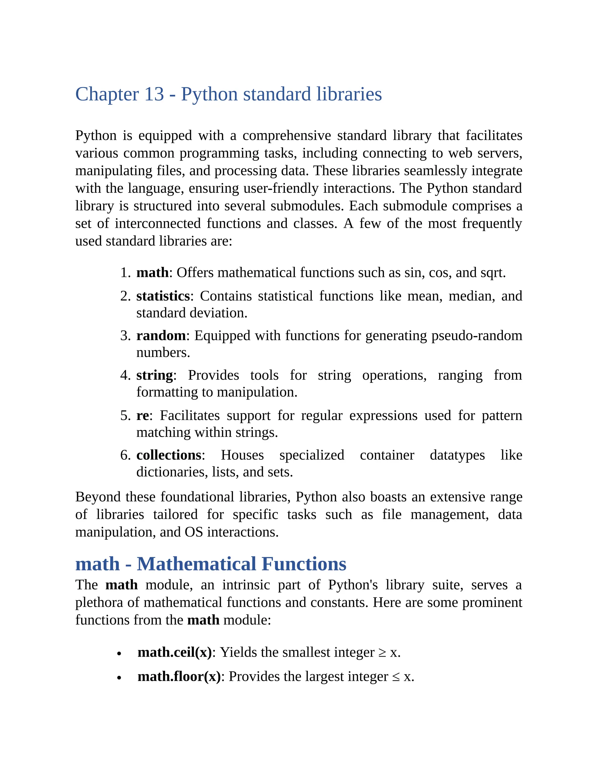 Chapter 13 - Python standard libraries Python is equipped with a comprehensive standard library that facilitates various common programming tasks, including connecting to web servers, manipulating files, and processing data. These libraries seamlessly integrate with the language, ensuring user-friendly interactions. The Python standard library is structured into several submodules. Each submodule comprises a set of interconnected functions and classes. A few of the most frequently used standard libraries are: 1. math: Offers mathematical functions such as sin, cos, and sqrt. 2. statistics: Contains statistical functions like mean, median, and standard deviation. 3. random: Equipped with functions for generating pseudo-random numbers. 4. string: Provides tools for string operations, ranging from formatting to manipulation. 5. re: Facilitates support for regular expressions used for pattern matching within strings. 6. collections: Houses specialized container datatypes like dictionaries, lists, and sets. Beyond these foundational libraries, Python also boasts an extensive range of libraries tailored for specific tasks such as file management, data manipulation, and OS interactions. math - Mathematical Functions The math module, an intrinsic part of Python's library suite, serves a plethora of mathematical functions and constants. Here are some prominent functions from the math module: math.ceil(x): Yields the smallest integer ≥ x. math.floor(x): Provides the largest integer ≤ x. 