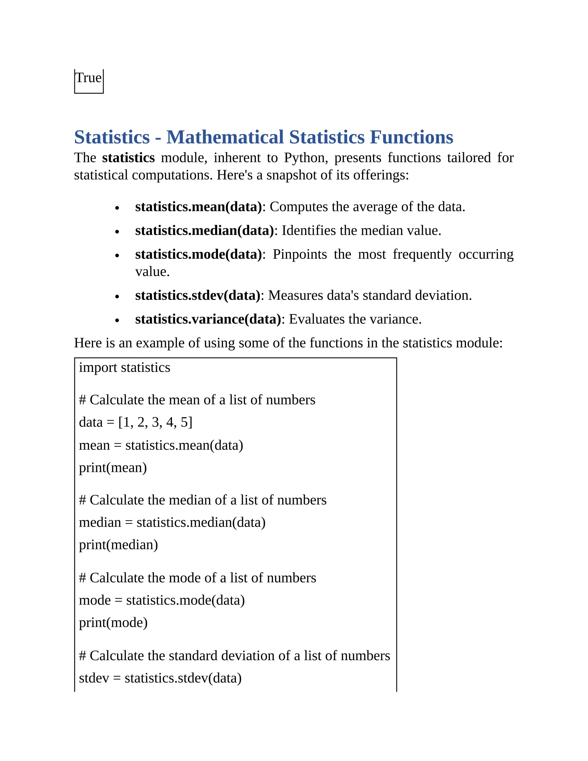 True Statistics - Mathematical Statistics Functions The statistics module, inherent to Python, presents functions tailored for statistical computations. Here's a snapshot of its offerings: statistics.mean(data): Computes the average of the data. statistics.median(data): Identifies the median value. statistics.mode(data): Pinpoints the most frequently occurring value. statistics.stdev(data): Measures data's standard deviation. statistics.variance(data): Evaluates the variance. Here is an example of using some of the functions in the statistics module: import statistics # Calculate the mean of a list of numbers data = [1, 2, 3, 4, 5] mean = statistics.mean(data) print(mean) # Calculate the median of a list of numbers median = statistics.median(data) print(median) # Calculate the mode of a list of numbers mode = statistics.mode(data) print(mode) # Calculate the standard deviation of a list of numbers stdev = statistics.stdev(data) 