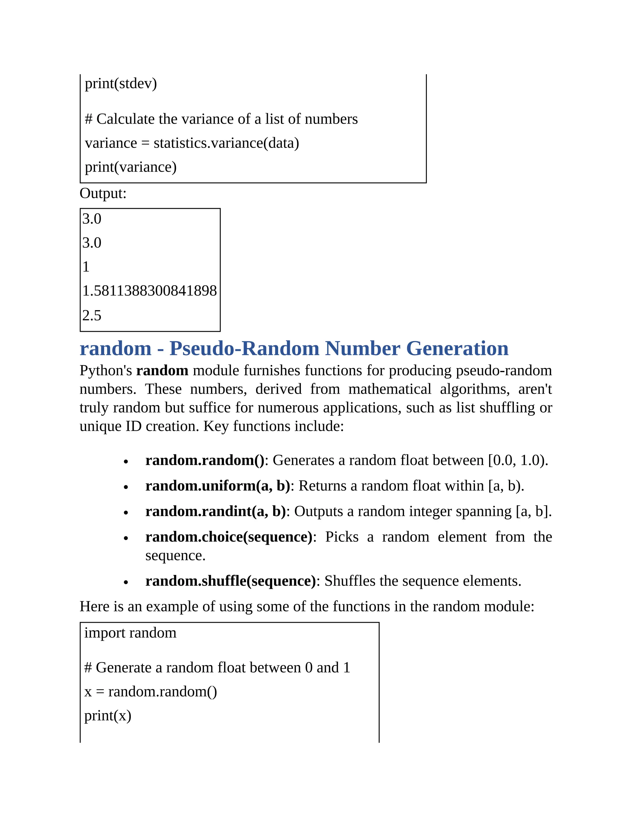 print(stdev) # Calculate the variance of a list of numbers variance = statistics.variance(data) print(variance) Output: 3.0 3.0 1 1.5811388300841898 2.5 random - Pseudo-Random Number Generation Python's random module furnishes functions for producing pseudo-random numbers. These numbers, derived from mathematical algorithms, aren't truly random but suffice for numerous applications, such as list shuffling or unique ID creation. Key functions include: random.random(): Generates a random float between [0.0, 1.0). random.uniform(a, b): Returns a random float within [a, b). random.randint(a, b): Outputs a random integer spanning [a, b]. random.choice(sequence): Picks a random element from the sequence. random.shuffle(sequence): Shuffles the sequence elements. Here is an example of using some of the functions in the random module: import random # Generate a random float between 0 and 1 x = random.random() print(x) 