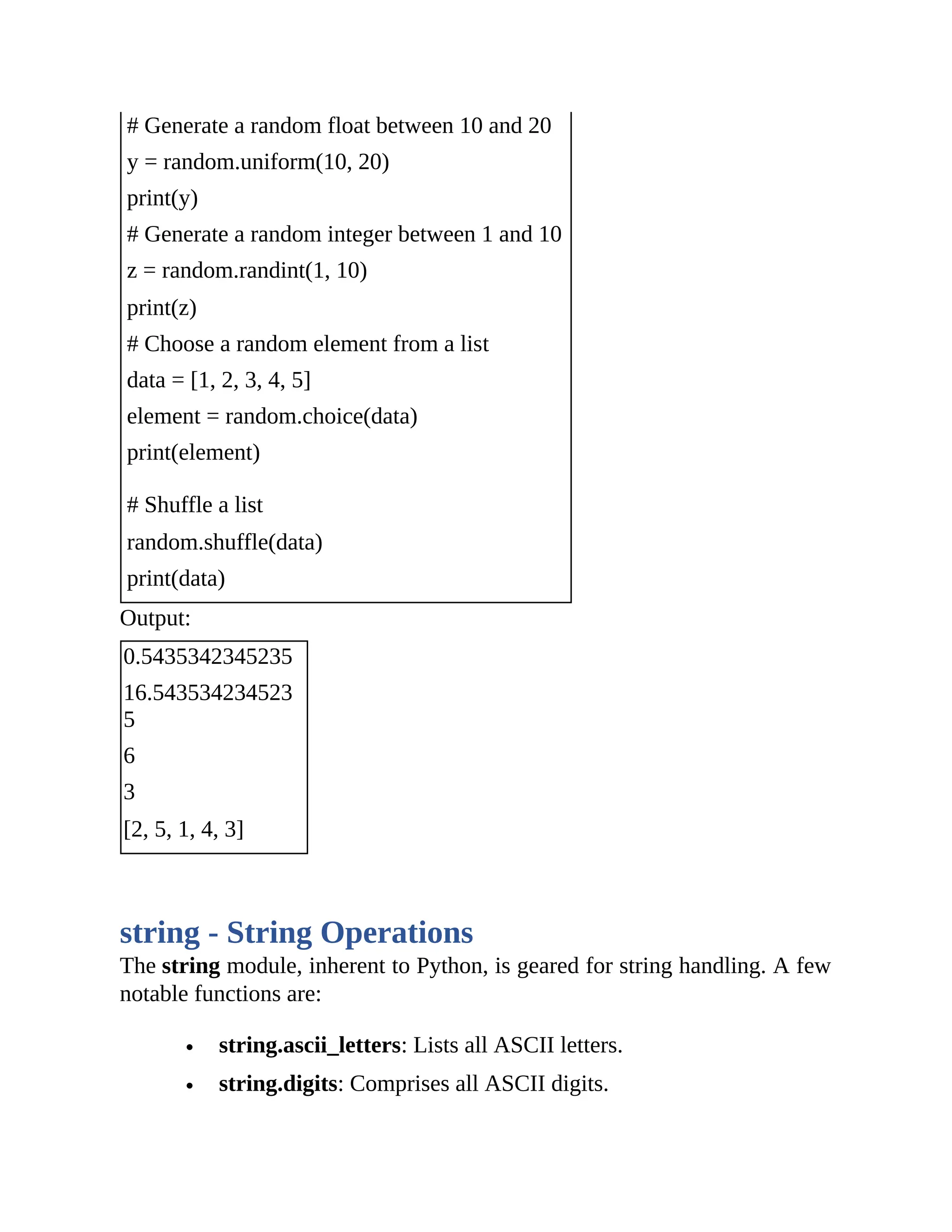 # Generate a random float between 10 and 20 y = random.uniform(10, 20) print(y) # Generate a random integer between 1 and 10 z = random.randint(1, 10) print(z) # Choose a random element from a list data = [1, 2, 3, 4, 5] element = random.choice(data) print(element) # Shuffle a list random.shuffle(data) print(data) Output: 0.5435342345235 16.543534234523 5 6 3 [2, 5, 1, 4, 3] string - String Operations The string module, inherent to Python, is geared for string handling. A few notable functions are: string.ascii_letters: Lists all ASCII letters. string.digits: Comprises all ASCII digits. 