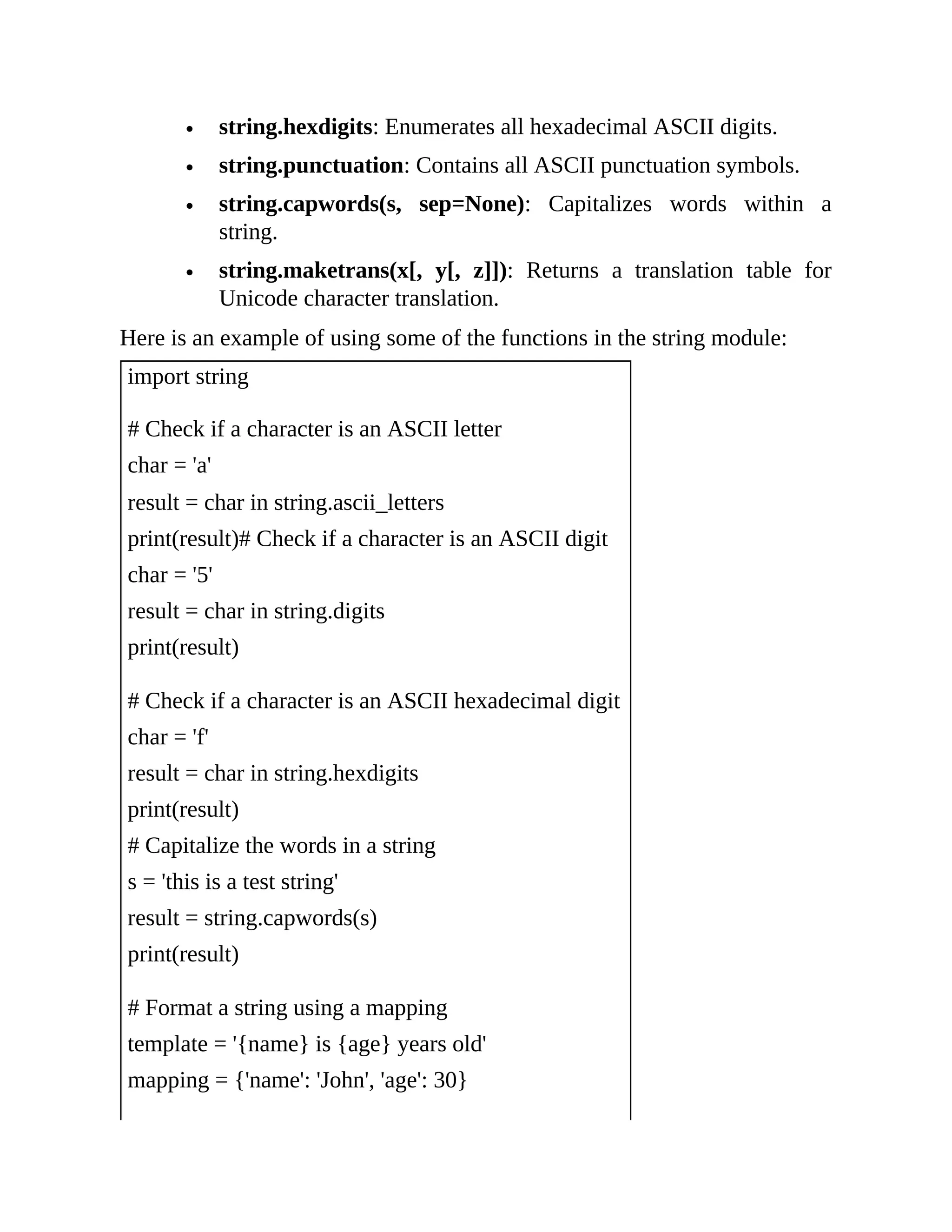 string.hexdigits: Enumerates all hexadecimal ASCII digits. string.punctuation: Contains all ASCII punctuation symbols. string.capwords(s, sep=None): Capitalizes words within a string. string.maketrans(x[, y[, z]]): Returns a translation table for Unicode character translation. Here is an example of using some of the functions in the string module: import string # Check if a character is an ASCII letter char = 'a' result = char in string.ascii_letters print(result)# Check if a character is an ASCII digit char = '5' result = char in string.digits print(result) # Check if a character is an ASCII hexadecimal digit char = 'f' result = char in string.hexdigits print(result) # Capitalize the words in a string s = 'this is a test string' result = string.capwords(s) print(result) # Format a string using a mapping template = '{name} is {age} years old' mapping = {'name': 'John', 'age': 30} 