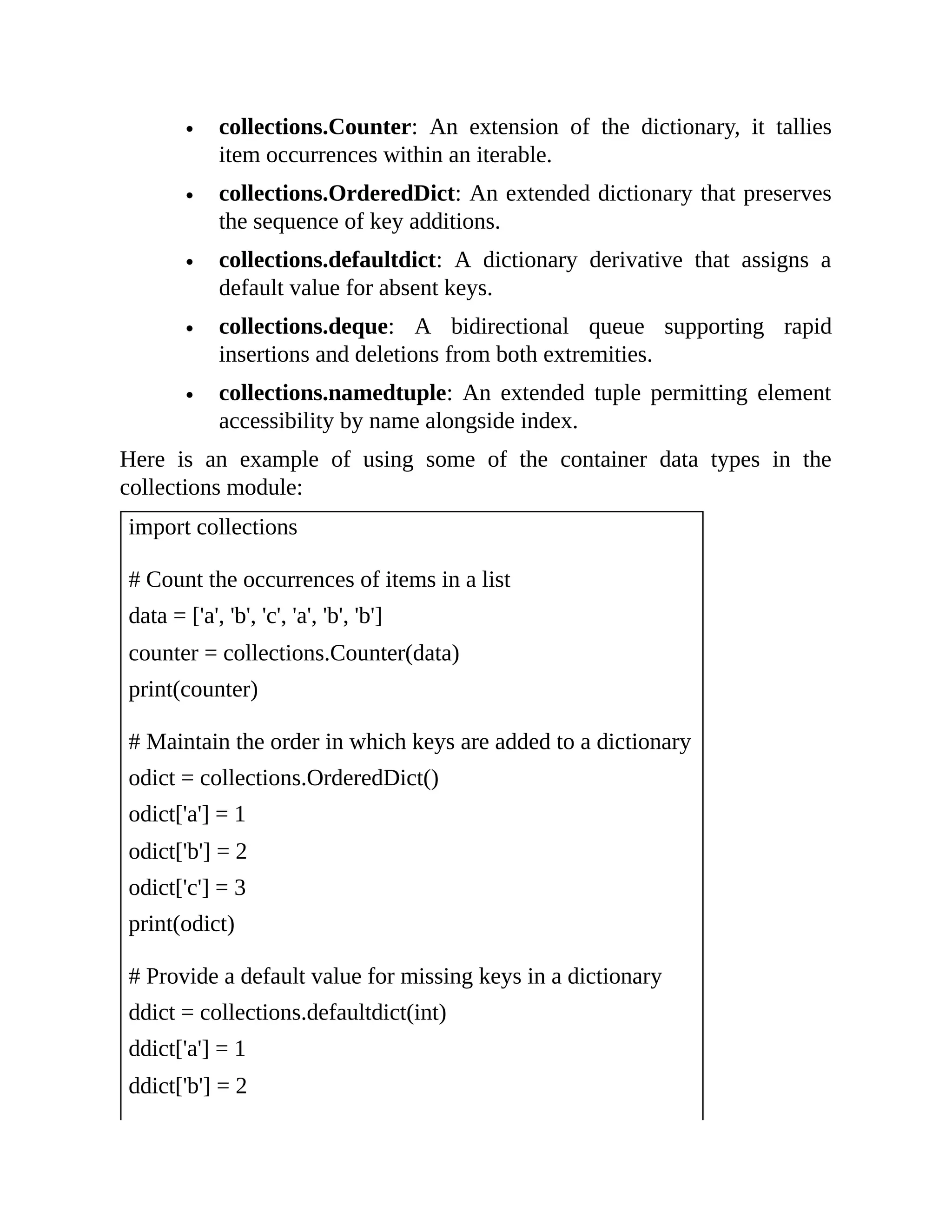 collections.Counter: An extension of the dictionary, it tallies item occurrences within an iterable. collections.OrderedDict: An extended dictionary that preserves the sequence of key additions. collections.defaultdict: A dictionary derivative that assigns a default value for absent keys. collections.deque: A bidirectional queue supporting rapid insertions and deletions from both extremities. collections.namedtuple: An extended tuple permitting element accessibility by name alongside index. Here is an example of using some of the container data types in the collections module: import collections # Count the occurrences of items in a list data = ['a', 'b', 'c', 'a', 'b', 'b'] counter = collections.Counter(data) print(counter) # Maintain the order in which keys are added to a dictionary odict = collections.OrderedDict() odict['a'] = 1 odict['b'] = 2 odict['c'] = 3 print(odict) # Provide a default value for missing keys in a dictionary ddict = collections.defaultdict(int) ddict['a'] = 1 ddict['b'] = 2 