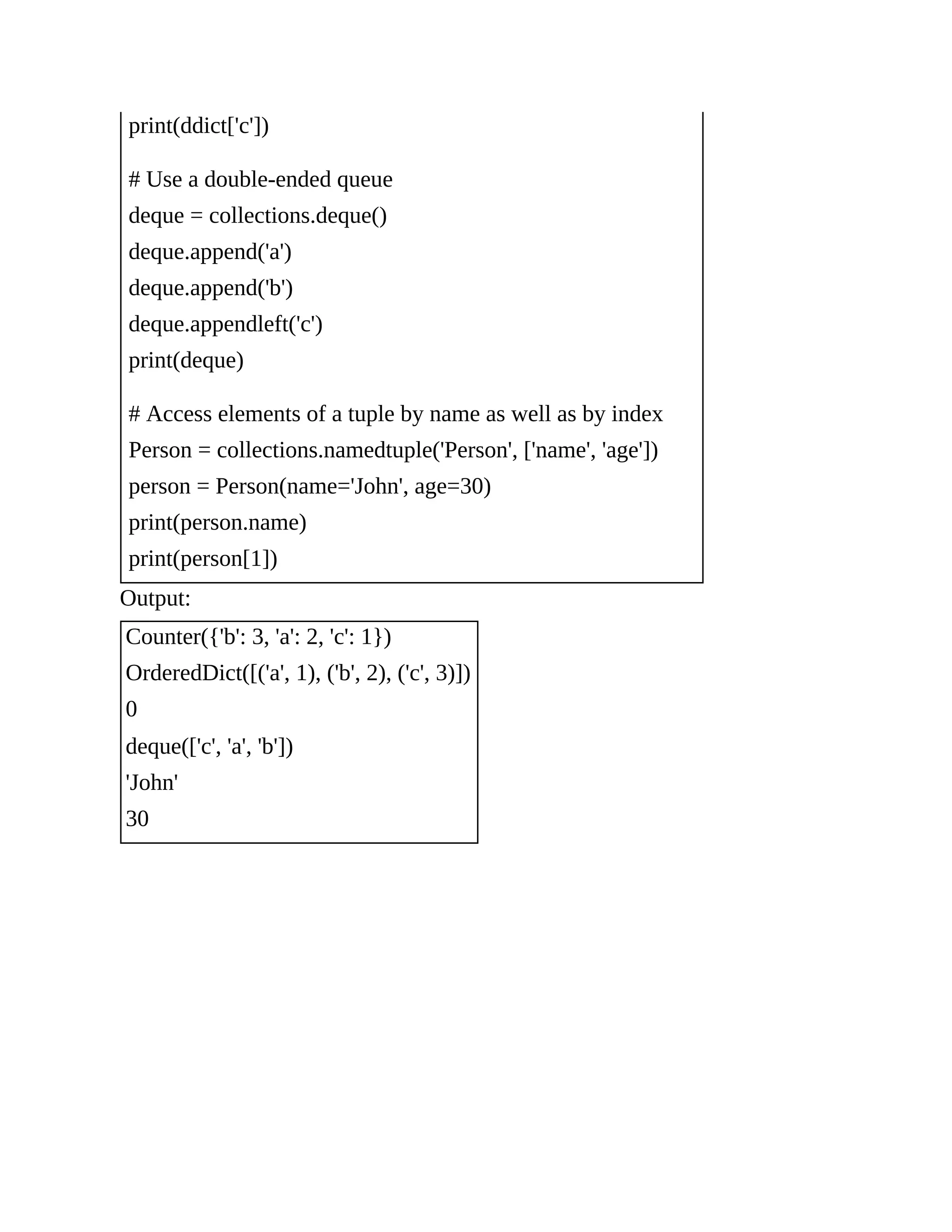 print(ddict['c']) # Use a double-ended queue deque = collections.deque() deque.append('a') deque.append('b') deque.appendleft('c') print(deque) # Access elements of a tuple by name as well as by index Person = collections.namedtuple('Person', ['name', 'age']) person = Person(name='John', age=30) print(person.name) print(person[1]) Output: Counter({'b': 3, 'a': 2, 'c': 1}) OrderedDict([('a', 1), ('b', 2), ('c', 3)]) 0 deque(['c', 'a', 'b']) 'John' 30 