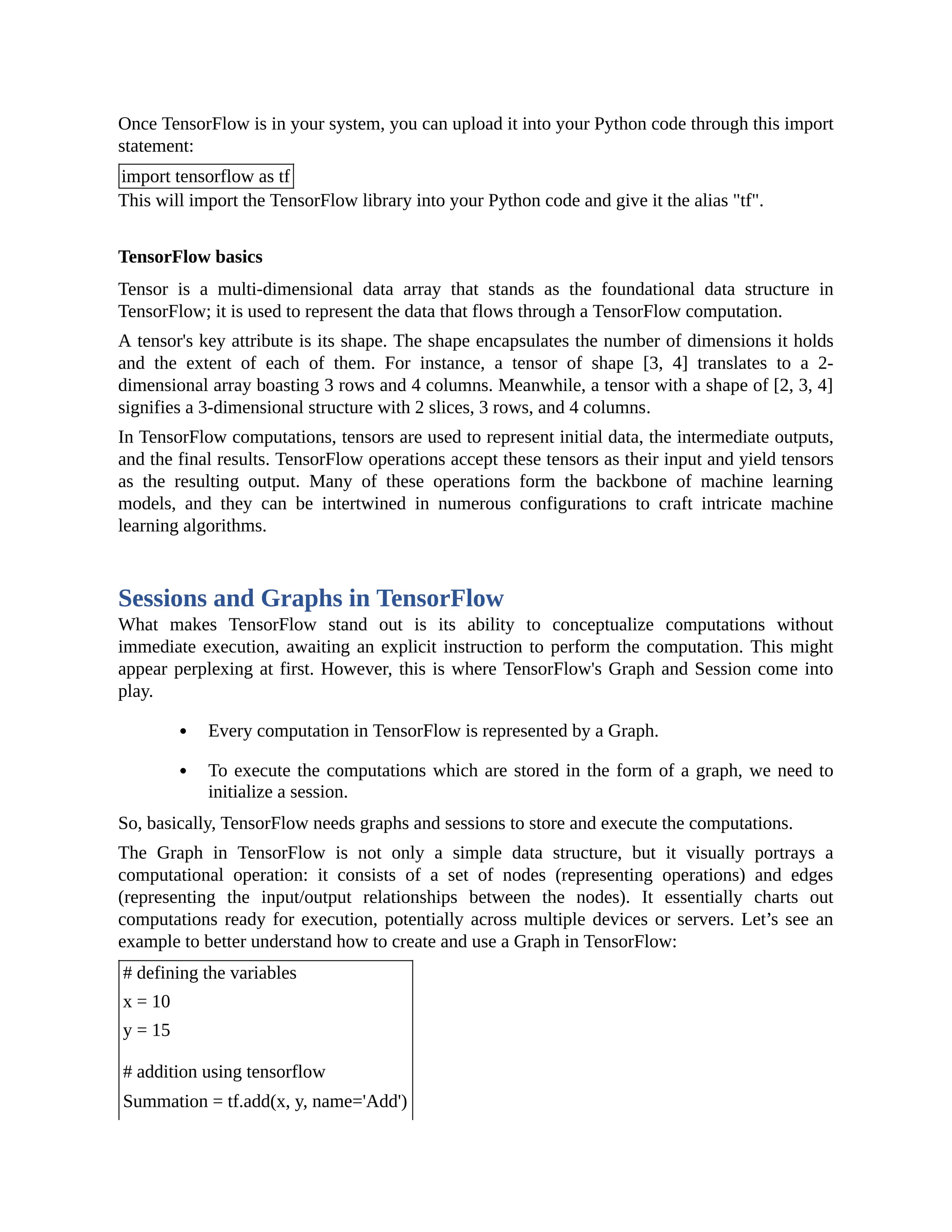 Once TensorFlow is in your system, you can upload it into your Python code through this import statement: import tensorflow as tf This will import the TensorFlow library into your Python code and give it the alias "tf". TensorFlow basics Tensor is a multi-dimensional data array that stands as the foundational data structure in TensorFlow; it is used to represent the data that flows through a TensorFlow computation. A tensor's key attribute is its shape. The shape encapsulates the number of dimensions it holds and the extent of each of them. For instance, a tensor of shape [3, 4] translates to a 2- dimensional array boasting 3 rows and 4 columns. Meanwhile, a tensor with a shape of [2, 3, 4] signifies a 3-dimensional structure with 2 slices, 3 rows, and 4 columns. In TensorFlow computations, tensors are used to represent initial data, the intermediate outputs, and the final results. TensorFlow operations accept these tensors as their input and yield tensors as the resulting output. Many of these operations form the backbone of machine learning models, and they can be intertwined in numerous configurations to craft intricate machine learning algorithms. Sessions and Graphs in TensorFlow What makes TensorFlow stand out is its ability to conceptualize computations without immediate execution, awaiting an explicit instruction to perform the computation. This might appear perplexing at first. However, this is where TensorFlow's Graph and Session come into play. Every computation in TensorFlow is represented by a Graph. To execute the computations which are stored in the form of a graph, we need to initialize a session. So, basically, TensorFlow needs graphs and sessions to store and execute the computations. The Graph in TensorFlow is not only a simple data structure, but it visually portrays a computational operation: it consists of a set of nodes (representing operations) and edges (representing the input/output relationships between the nodes). It essentially charts out computations ready for execution, potentially across multiple devices or servers. Let’s see an example to better understand how to create and use a Graph in TensorFlow: # defining the variables x = 10 y = 15 # addition using tensorflow Summation = tf.add(x, y, name='Add') 