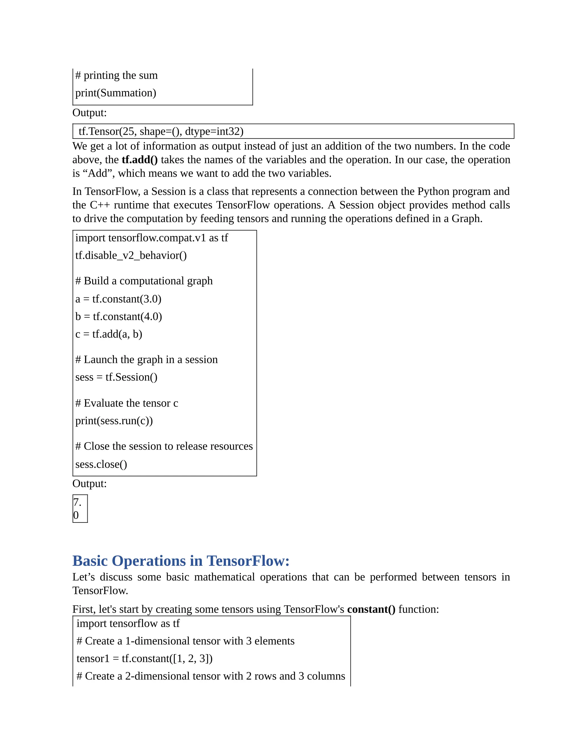 # printing the sum print(Summation) Output: tf.Tensor(25, shape=(), dtype=int32) We get a lot of information as output instead of just an addition of the two numbers. In the code above, the tf.add() takes the names of the variables and the operation. In our case, the operation is “Add”, which means we want to add the two variables. In TensorFlow, a Session is a class that represents a connection between the Python program and the C++ runtime that executes TensorFlow operations. A Session object provides method calls to drive the computation by feeding tensors and running the operations defined in a Graph. import tensorflow.compat.v1 as tf tf.disable_v2_behavior() # Build a computational graph a = tf.constant(3.0) b = tf.constant(4.0) c = tf.add(a, b) # Launch the graph in a session sess = tf.Session() # Evaluate the tensor c print(sess.run(c)) # Close the session to release resources sess.close() Output: 7. 0 Basic Operations in TensorFlow: Let’s discuss some basic mathematical operations that can be performed between tensors in TensorFlow. First, let's start by creating some tensors using TensorFlow's constant() function: import tensorflow as tf # Create a 1-dimensional tensor with 3 elements tensor1 = tf.constant([1, 2, 3]) # Create a 2-dimensional tensor with 2 rows and 3 columns 