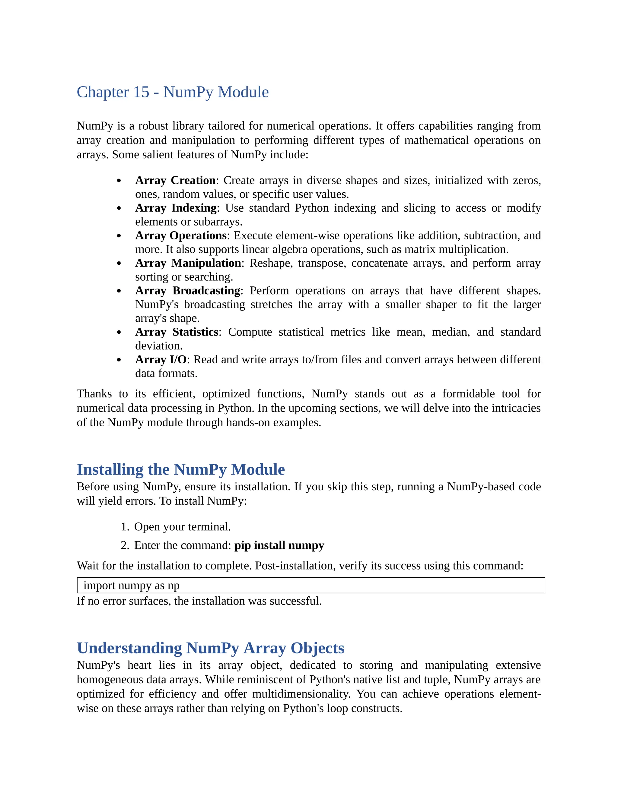 Chapter 15 - NumPy Module NumPy is a robust library tailored for numerical operations. It offers capabilities ranging from array creation and manipulation to performing different types of mathematical operations on arrays. Some salient features of NumPy include: Array Creation: Create arrays in diverse shapes and sizes, initialized with zeros, ones, random values, or specific user values. Array Indexing: Use standard Python indexing and slicing to access or modify elements or subarrays. Array Operations: Execute element-wise operations like addition, subtraction, and more. It also supports linear algebra operations, such as matrix multiplication. Array Manipulation: Reshape, transpose, concatenate arrays, and perform array sorting or searching. Array Broadcasting: Perform operations on arrays that have different shapes. NumPy's broadcasting stretches the array with a smaller shaper to fit the larger array's shape. Array Statistics: Compute statistical metrics like mean, median, and standard deviation. Array I/O: Read and write arrays to/from files and convert arrays between different data formats. Thanks to its efficient, optimized functions, NumPy stands out as a formidable tool for numerical data processing in Python. In the upcoming sections, we will delve into the intricacies of the NumPy module through hands-on examples. Installing the NumPy Module Before using NumPy, ensure its installation. If you skip this step, running a NumPy-based code will yield errors. To install NumPy: 1. Open your terminal. 2. Enter the command: pip install numpy Wait for the installation to complete. Post-installation, verify its success using this command: import numpy as np If no error surfaces, the installation was successful. Understanding NumPy Array Objects NumPy's heart lies in its array object, dedicated to storing and manipulating extensive homogeneous data arrays. While reminiscent of Python's native list and tuple, NumPy arrays are optimized for efficiency and offer multidimensionality. You can achieve operations element- wise on these arrays rather than relying on Python's loop constructs. 