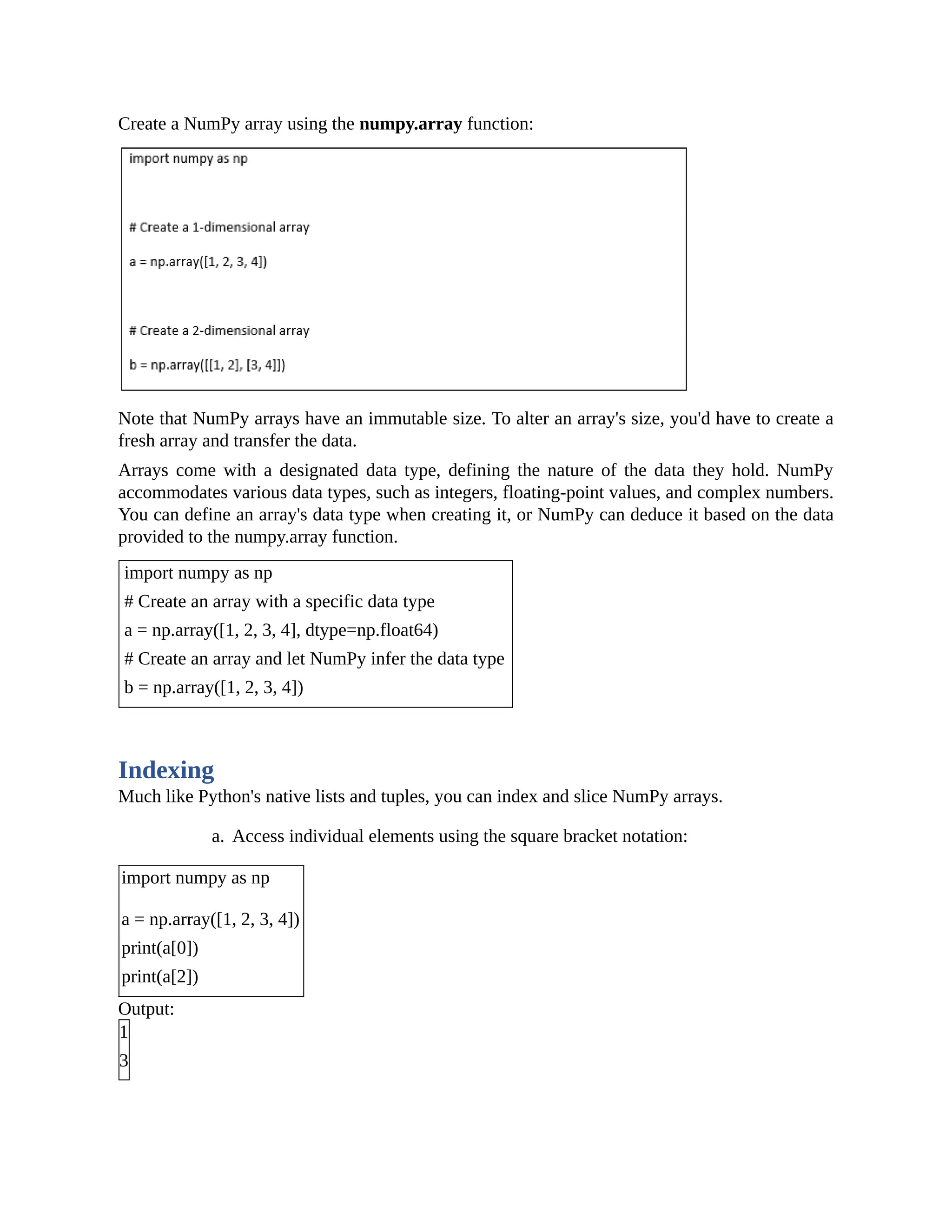Create a NumPy array using the numpy.array function: Note that NumPy arrays have an immutable size. To alter an array's size, you'd have to create a fresh array and transfer the data. Arrays come with a designated data type, defining the nature of the data they hold. NumPy accommodates various data types, such as integers, floating-point values, and complex numbers. You can define an array's data type when creating it, or NumPy can deduce it based on the data provided to the numpy.array function. import numpy as np # Create an array with a specific data type a = np.array([1, 2, 3, 4], dtype=np.float64) # Create an array and let NumPy infer the data type b = np.array([1, 2, 3, 4]) Indexing Much like Python's native lists and tuples, you can index and slice NumPy arrays. a. Access individual elements using the square bracket notation: import numpy as np a = np.array([1, 2, 3, 4]) print(a[0]) print(a[2]) Output: 1 3 
