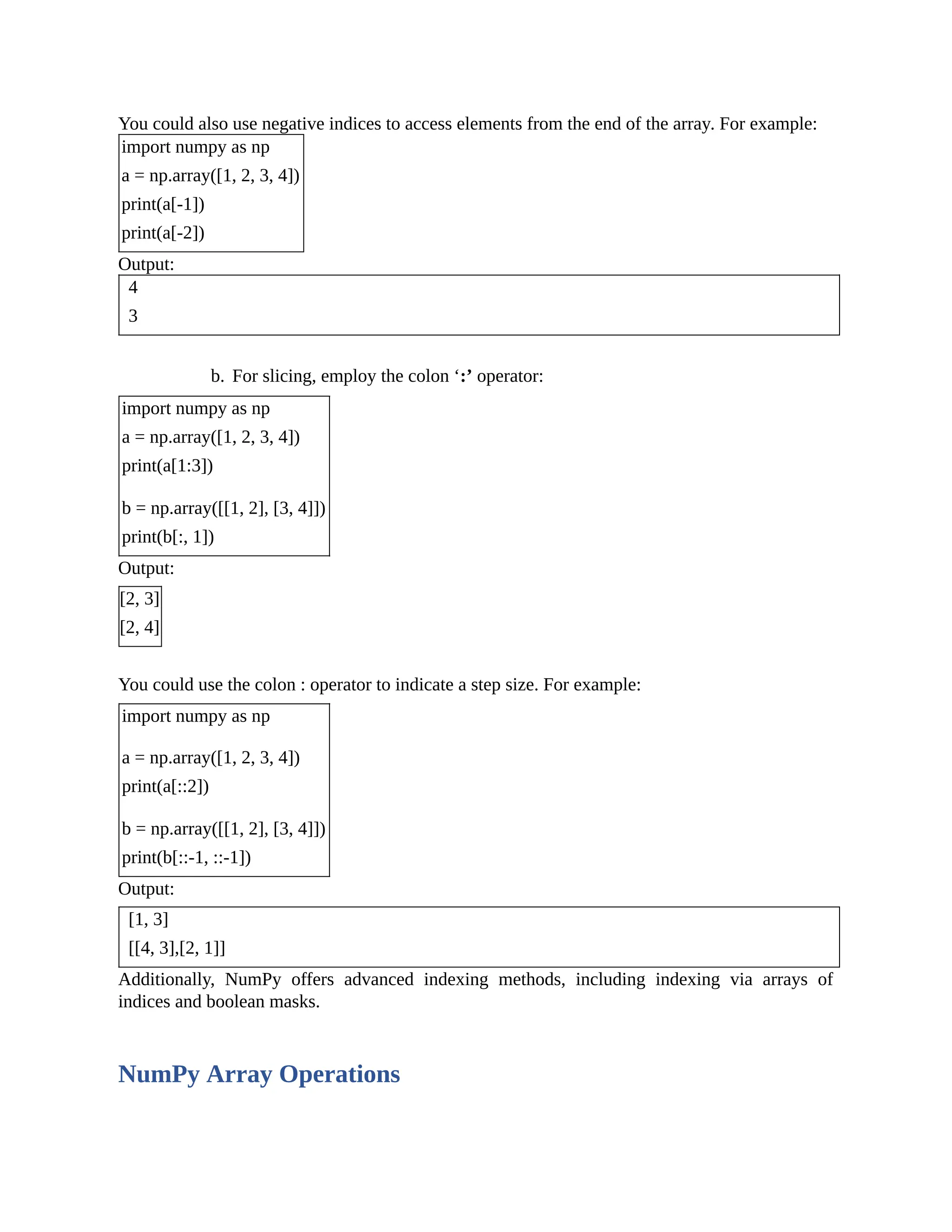 You could also use negative indices to access elements from the end of the array. For example: import numpy as np a = np.array([1, 2, 3, 4]) print(a[-1]) print(a[-2]) Output: 4 3 b. For slicing, employ the colon ‘:’ operator: import numpy as np a = np.array([1, 2, 3, 4]) print(a[1:3]) b = np.array([[1, 2], [3, 4]]) print(b[:, 1]) Output: [2, 3] [2, 4] You could use the colon : operator to indicate a step size. For example: import numpy as np a = np.array([1, 2, 3, 4]) print(a[::2]) b = np.array([[1, 2], [3, 4]]) print(b[::-1, ::-1]) Output: [1, 3] [[4, 3],[2, 1]] Additionally, NumPy offers advanced indexing methods, including indexing via arrays of indices and boolean masks. NumPy Array Operations 
