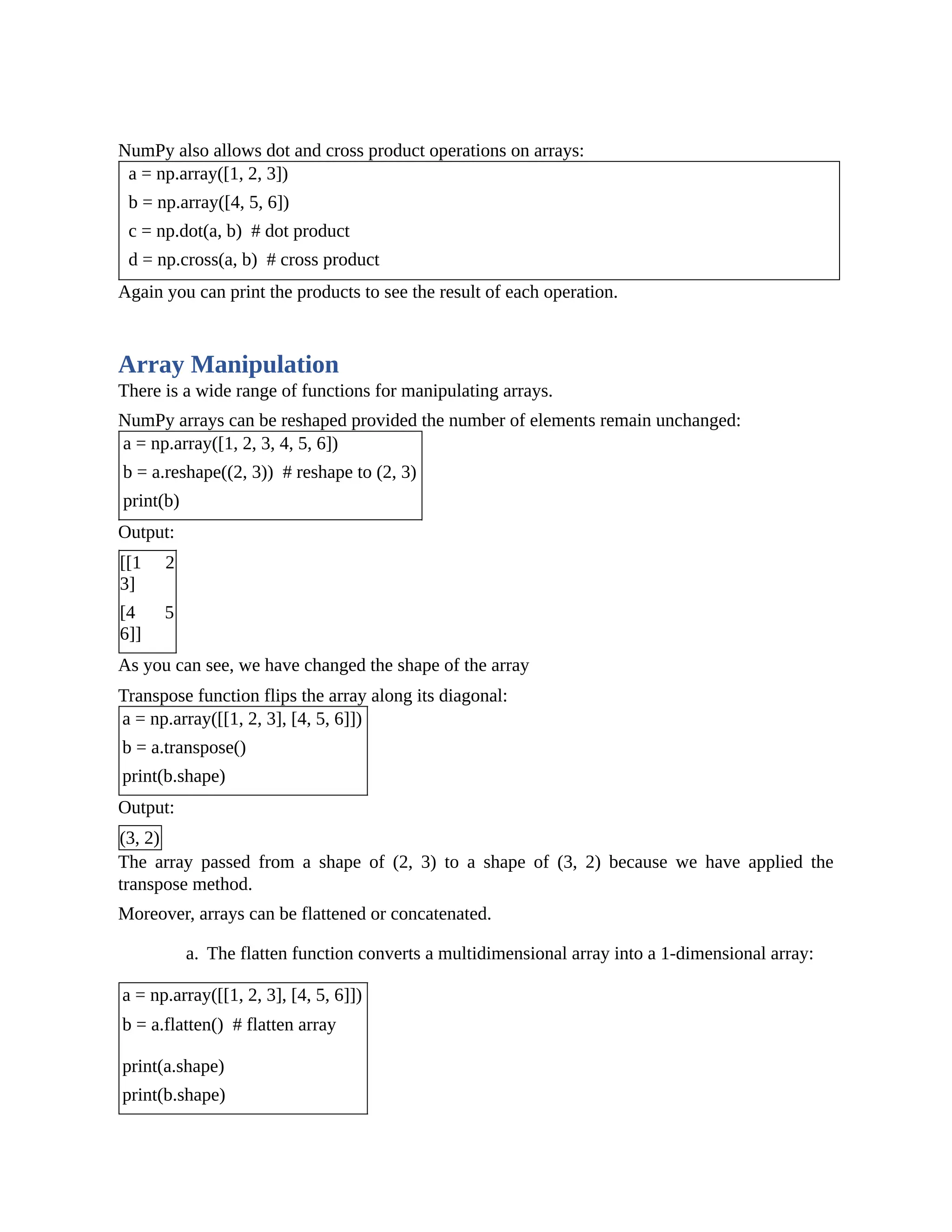 NumPy also allows dot and cross product operations on arrays: a = np.array([1, 2, 3]) b = np.array([4, 5, 6]) c = np.dot(a, b) # dot product d = np.cross(a, b) # cross product Again you can print the products to see the result of each operation. Array Manipulation There is a wide range of functions for manipulating arrays. NumPy arrays can be reshaped provided the number of elements remain unchanged: a = np.array([1, 2, 3, 4, 5, 6]) b = a.reshape((2, 3)) # reshape to (2, 3) print(b) Output: [[1 2 3] [4 5 6]] As you can see, we have changed the shape of the array Transpose function flips the array along its diagonal: a = np.array([[1, 2, 3], [4, 5, 6]]) b = a.transpose() print(b.shape) Output: (3, 2) The array passed from a shape of (2, 3) to a shape of (3, 2) because we have applied the transpose method. Moreover, arrays can be flattened or concatenated. a. The flatten function converts a multidimensional array into a 1-dimensional array: a = np.array([[1, 2, 3], [4, 5, 6]]) b = a.flatten() # flatten array print(a.shape) print(b.shape) 