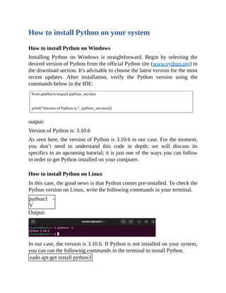 How to install Python on your system
How to install Python on Windows
Installing Python on Windows is straightforward. Begin by selecting the
desired version of Python from the official Python site (www.python.org) in
the download section. It's advisable to choose the latest version for the most
recent updates. After installation, verify the Python version using the
commands below in the IDE:
output:
Version of Python is: 3.10.6
As seen here, the version of Python is 3.10.6 in our case. For the moment,
you don’t need to understand this code in depth; we will discuss its
specifics in an upcoming tutorial; it is just one of the ways you can follow
in order to get Python installed on your computer.
How to install Python on Linux
In this case, the good news is that Python comes pre-installed. To check the
Python version on Linux, write the following commands in your terminal.
python3 -
V
Output:
In our case, the version is 3.10.6. If Python is not installed on your system,
you can run the following commands in the terminal to install Python.
sudo apt-get install python3
 