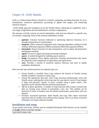 Chapter 16 - SciPy Module
SciPy is a Python-based library tailored for scientific computing, providing functions for array
manipulation, numerical optimization, processing of signals and images, and conducting
statistical analysis
. SciPy builds upon the foundation set by the NumPy library, enhancing its capabilities with a
vast range of algorithms and tools dedicated to scientific computations.
The structure of SciPy consists of several submodules, with each one tailored to a specific area
of scientific computing. Some of the essential submodules include:
optimize: Contains functions dedicated to optimizing objective functions, be it
through minimization or maximization.
integrate: Offers numerical integration tools, featuring algorithms suitable for both
ordinary differential equations (ODEs) and partial differential equations (PDEs).
interpolate: Houses functions for data interpolation, such as spline and polynomial
interpolation methods.
signal: Focuses on signal and image processing techniques.
sparse: A module designed for handling sparse matrices.
linalg: Encompasses linear algebra operations, boasting functionalities like matrix
decomposition and computation of eigenvalues and eigenvectors.
stats: Provides a myriad of statistical analysis functions and tools to handle
probability distributions.
Here are some tips and best practices for optimal scipy use:
Ensure NumPy is installed. Since scipy enhances the features of NumPy, having
NumPy installed is essential to utilize scipy.
Choose the appropriate data type. Since scipy functions predominantly work with
NumPy arrays, selecting the correct data type for your data is crucial. If your dataset
is large and primarily consists of zeros, consider using a sparse matrix. This
approach can be memory-efficient and boost performance.
Opt for in-place operations. A number of scipy functions offer in-place versions that
alter an existing array instead of generating a new one. This method can be
beneficial in terms of memory and can enhance performance, particularly with vast
datasets.
Prioritize vectorized operations. Both NumPy and scipy offer robust vectorized
operations that are notably more efficient than looping. Aim to use these vectorized
techniques over loops whenever feasible.
Installation and setup
To get started with SciPy, NumPy must be installed beforehand. Both libraries can be installed
using pip, Python's package manager:
pip install numpy scipy
 