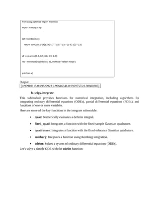 Output:
[0.99910115 0.99820923 0.99646346 0.99297555 0.98600385]
b. scipy.integrate
This submodule provides functions for numerical integration, including algorithms for
integrating ordinary differential equations (ODEs), partial differential equations (PDEs), and
functions of one or more variables.
Here are some of the key functions in the integrate submodule:
quad: Numerically evaluates a definite integral.
fixed_quad: Integrates a function with the fixed-sample Gaussian quadrature.
quadrature: Integrates a function with the fixed-tolerance Gaussian quadrature.
romberg: Integrates a function using Romberg integration.
odeint: Solves a system of ordinary differential equations (ODEs).
Let’s solve a simple ODE with the odeint function:
 